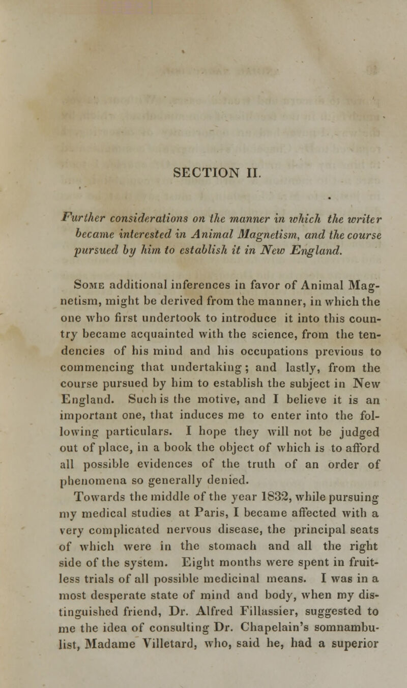 SECTION II. Further considerations on the manner in which the writer became interested in Animal Magnetism, and the course pursued by him to establish it in New England. Some additional inferences in favor of Animal Mag- netism, might be derived from the manner, in which the one who first undertook to introduce it into this coun- try became acquainted with the science, from the ten- dencies of his mind and his occupations previous to commencing that undertaking; and lastly, from the course pursued by him to establish the subject in New England. Such is the motive, and I believe it is an important one, that induces me to enter into the fol- lowing particulars. I hope they will not be judged out of place, in a book the object of which is to afford all possible evidences of the truth of an order of phenomena so generally denied. Towards the middle of the year 1832, while pursuing my medical studies at Paris, I became affected with a very complicated nervous disease, the principal seats of which were in the stomach and all the right side of the system. Eight months were spent in fruit- less trials of all possible medicinal means. I was in a most desperate state of mind and body, when my dis- tinguished friend, Dr. Alfred Fillassier, suggested to me the idea of consulting Dr. Chapelain's somnambu- list, Madame Villetard, who, said he, had a superior