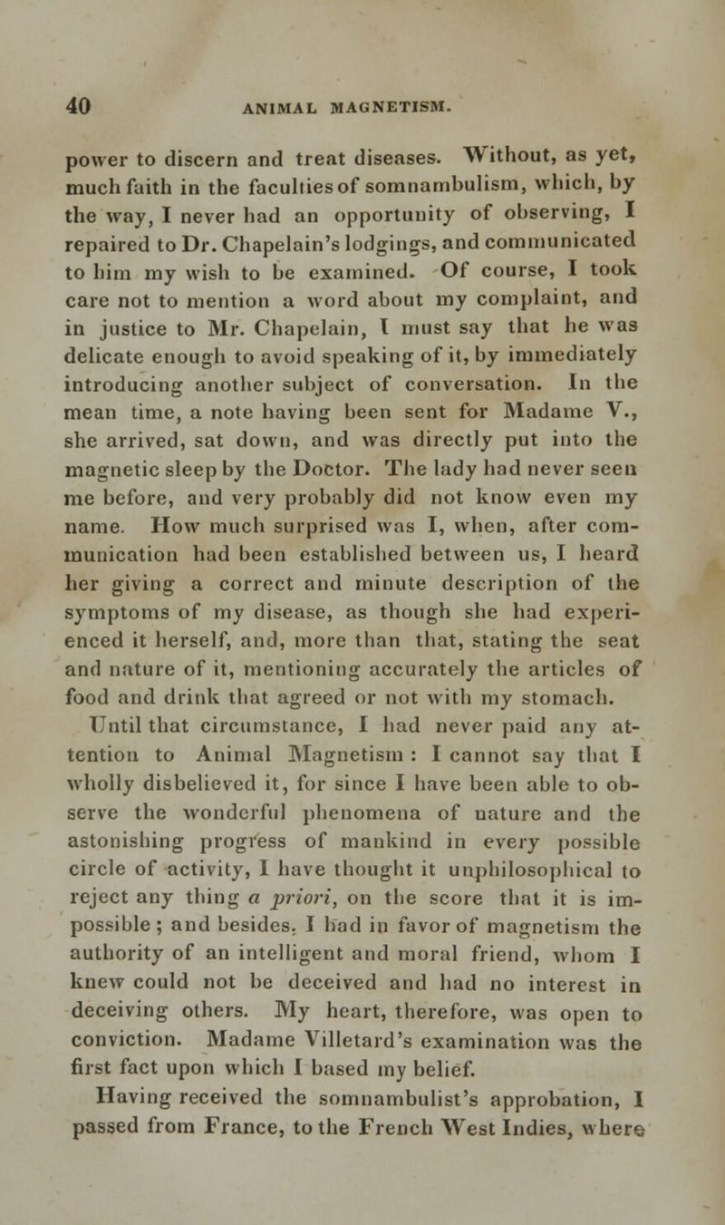 power to discern and treat diseases. Without, as yet, much faith in the faculties of somnambulism, which, by the way, I never had an opportunity of observing, I repaired to Dr. Chapelain's lodgings, and communicated to him my wish to be examined. Of course, I took care not to mention a word about my complaint, and in justice to Mr. Chapelain, I must say that he was delicate enough to avoid speaking of it, by immediately introducing another subject of conversation. In the mean time, a note having been sent for Madame V., she arrived, sat down, and was directly put into the magnetic sleep by the Doctor. The lady had never seen me before, and very probably did not know even my name. How much surprised was I, when, after com- munication had been established between us, I heard her giving a correct and minute description of the symptoms of my disease, as though she had experi- enced it herself, and, more than that, stating the seat and nature of it, mentioning accurately the articles of food and drink tbat agreed or not with my stomach. Until that circumstance, I had never paid any at- tention to Animal Magnetism : I cannot say that I wholly disbelieved it, for since I have been able to ob- serve the wonderful phenomena of uature and the astonishing progress of mankind in every possible circle of activity, I have thought it unphilosophical to reject any thing a priori, on the score that it is im- possible; and besides. I had in favor of magnetism the authority of an intelligent and moral friend, whom I knew could not be deceived and had no interest in deceiving others. My heart, therefore, was open to conviction. Madame Villetard's examination was the first fact upon which I based my belief. Having received the somnambulist's approbation, I passed from France, to the French West Indies, where