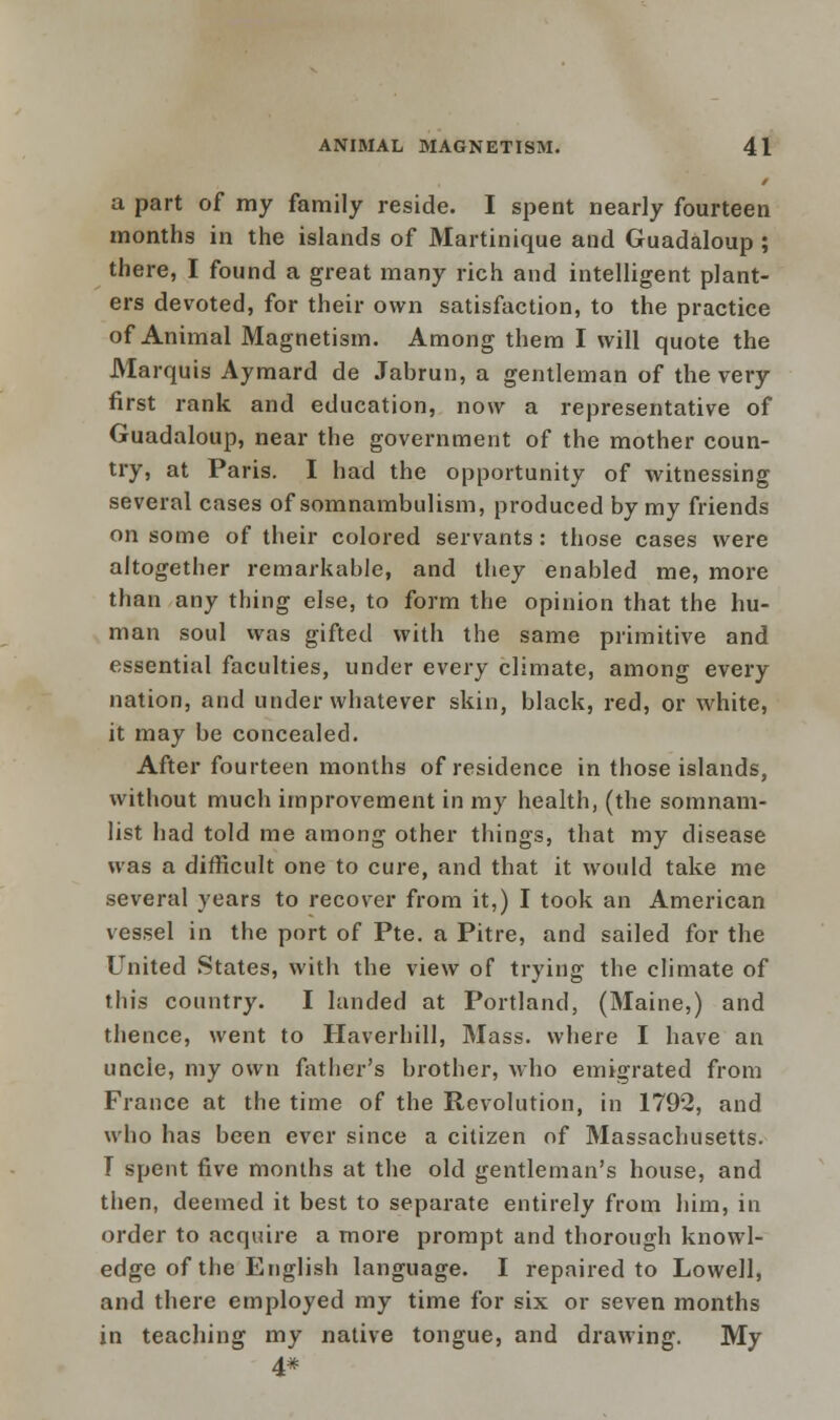 a part of my family reside. I spent nearly fourteen months in the islands of Martinique and Guadaloup ; there, I found a great many rich and intelligent plant- ers devoted, for their own satisfaction, to the practice of Animal Magnetism. Among them I will quote the Marquis Aymard de Jabrun, a gentleman of the very first rank and education, now a representative of Guadaloup, near the government of the mother coun- try, at Paris. I had the opportunity of witnessing several cases of somnambulism, produced by my friends on some of their colored servants: those cases were altogether remarkable, and they enabled me, more than any thing else, to form the opinion that the hu- man soul was gifted with the same primitive and essential faculties, under every climate, among every nation, and under whatever skin, black, red, or white, it may be concealed. After fourteen months of residence in those islands, without much improvement in my health, (the somnam- list had told me among other things, that my disease was a difficult one to cure, and that it would take me several years to recover from it,) I took an American vessel in the port of Pte. a Pitre, and sailed for the United States, with the view of trying the climate of this country. I landed at Portland, (Maine,) and thence, went to Haverhill, Mass. where I have an uncie, my own father's brother, who emigrated from France at the time of the Revolution, in 1792, and who has been ever since a citizen of Massachusetts. T spent five months at the old gentleman's house, and then, deemed it best to separate entirely from him, in order to acquire a more prompt and thorough knowl- edge of the English language. I repaired to Lowell, and there employed my time for six or seven months in teaching my native tongue, and drawing. My 4#