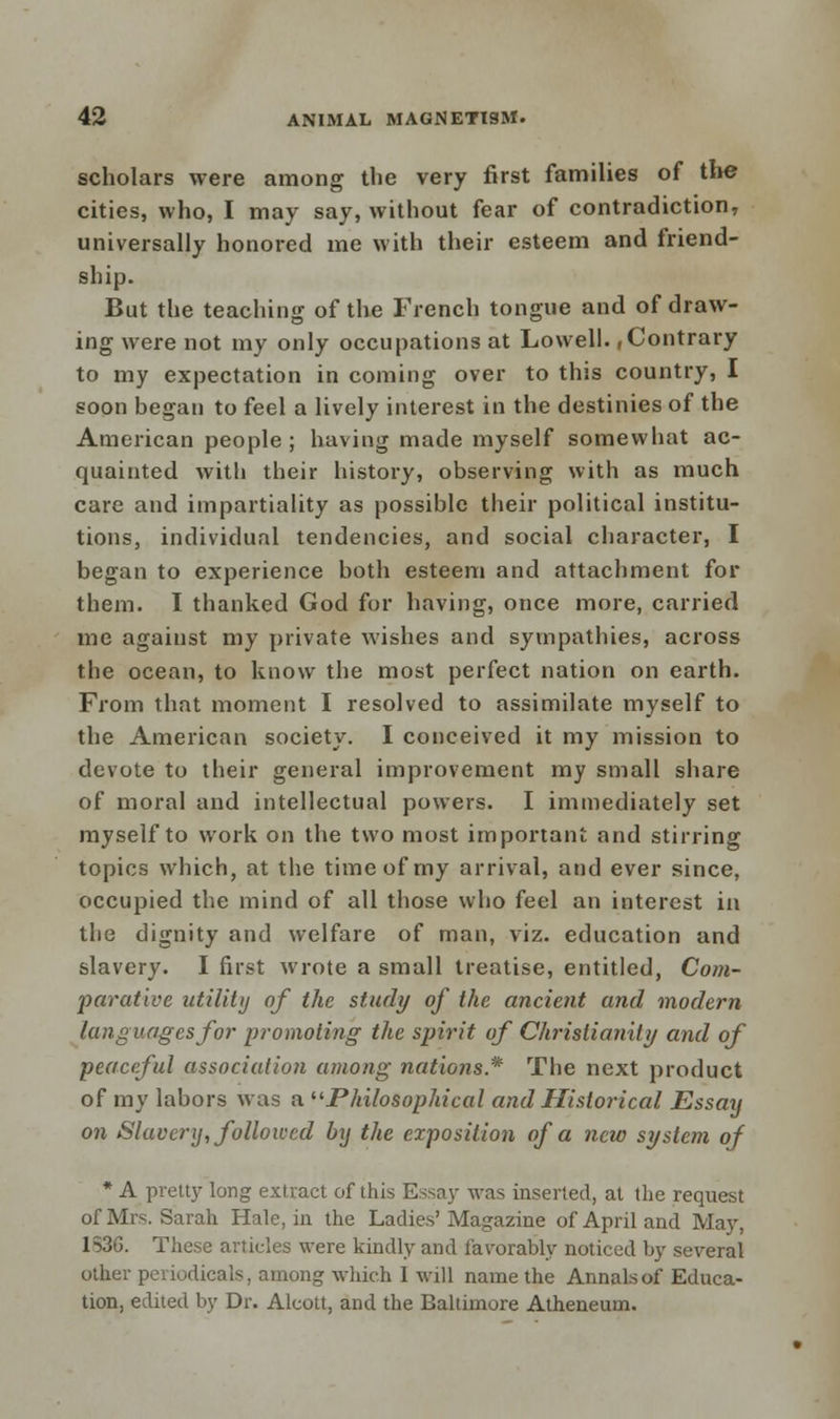 scholars were among the very first families of the cities, who, I may say, without fear of contradiction, universally honored me with their esteem and friend- ship. But the teaching of the French tongue and of draw- ing were not my only occupations at Lowell.,Contrary to my expectation in coming over to this country, I soon began to feel a lively interest in the destinies of the American people; having made myself somewhat ac- quainted with their history, observing with as much care and impartiality as possible their political institu- tions, individual tendencies, and social character, I began to experience both esteem and attachment for them. I thanked God for having, once more, carried me against my private wishes and sympathies, across the ocean, to know the most perfect nation on earth. From that moment I resolved to assimilate myself to the American society. I conceived it my mission to devote to their general improvement my small share of moral and intellectual powers. I immediately set myself to work on the two most important and stirring topics which, at the time of my arrival, and ever since, occupied the mind of all those who feel an interest in the dignity and welfare of man, viz. education and slavery. I first wrote a small treatise, entitled, Com- parative utility of the study of the ancient and modern languages for promoting the spirit of Christianity and of peaceful association among nations * The next product of my labors was a Philosophical and Historical Essay on Slavery, followed by the exposition of a new system of * A pretty long extract of this Essay was inserted, at the request of Mrs. Sarah Hale, in the Ladies' Magazine of April and May, 1S3G. These articles were kindly and favorably noticed by several other periodicals, among which I will name the Annals of Educa- tion, edited by Dr. Alcott, and the Baltimore Atheneum.