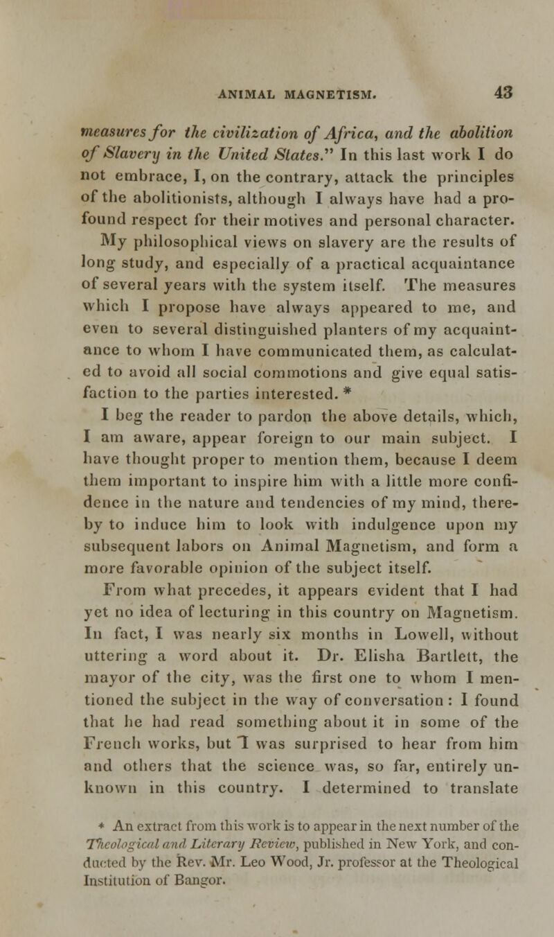 measures for the civilization of Africa, and the abolition of Slavery in the United Slates. In this last work I do not embrace, I, on the contrary, attack the principles of the abolitionists, although I always have had a pro- found respect for their motives and personal character. My philosophical views on slavery are the results of long study, and especially of a practical acquaintance of several years with the system itself. The measures which I propose have always appeared to me, and even to several distinguished planters of my acquaint- ance to whom I have communicated them, as calculat- ed to avoid all social commotions and give equal satis- faction to the parties interested. * I beg the reader to pardon the above details, which, I am aware, appear foreign to our main subject. I have thought proper to mention them, because I deem them important to inspire him with a little more confi- dence in the nature and tendencies of my mind, there- by to induce him to look with indulgence upon my subsequent labors on Animal Magnetism, and form a more favorable opinion of the subject itself. From what precedes, it appears evident that I had yet no idea of lecturing in this country on Magnetism. In fact, I was nearly six months in Lowell, without uttering a word about it. Dr. Elisha Bartlett, the mayor of the city, was the first one to whom I men- tioned the subject in the way of conversation: I found that he had read something about it in some of the French works, but 1 was surprised to hear from him and others that the science was, so far, entirely un- known in this country. I determined to translate * An extract from this work is to appear in the next number of the T/icological and Literary Review, published in New York, and con- ducted by the Rev. Mr. Leo Wood, Jr. professor at the Theological Institution of Bangor.