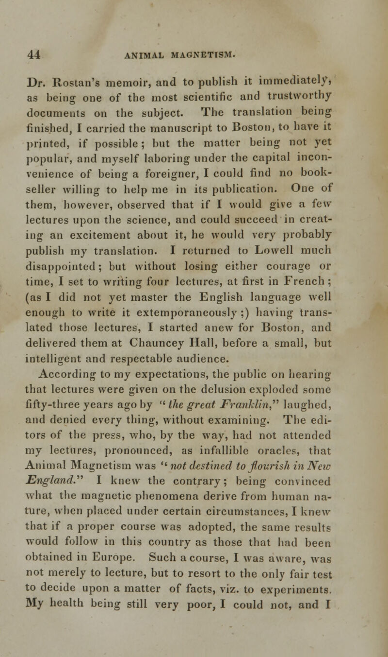 Dr. Rostan's memoir, and to publish it immediately, as being one of the most scientific and trustworthy documents on the subject. The translation being finished, I carried the manuscript to Boston, to have it printed, if possible; but the matter being not yet popular, and myself laboring under the capital incon- venience of being a foreigner, I could find no book- seller willing to help me in its publication. One of them, however, observed that if I would give a few lectures upon the science, and could succeed in creat- ing an excitement about it, he would very probably publish my translation. I returned to Lowell much disappointed; but without losing either courage or time, I set to writing four lectures, at first in French ; (as I did not yet master the English language well enough to write it extemporaneously ;) having trans- lated those lectures, I started anew for Boston, and delivered them at Chauncey Hall, before a small, but intelligent and respectable audience. According to my expectations, the public on hearing that lectures were given on the delusion exploded some fifty-three years ago by  the great Franklin laughed, and denied every thing, without examining. The edi- tors of the press, who, by the way, had not attended my lectures, pronounced, as infallible oracles, that Animal Magnetism was  not destined to flourish in New England. I knew the contrary; being convinced what the magnetic phenomena derive from human na- ture, when placed under certain circumstances, I knew that if a proper course was adopted, the same results would follow in this country as those that had been obtained in Europe. Such a course, I was aware, was not merely to lecture, but to resort to the only fair test to decide upon a matter of facts, viz. to experiments. My health being still very poor, I could not, and I