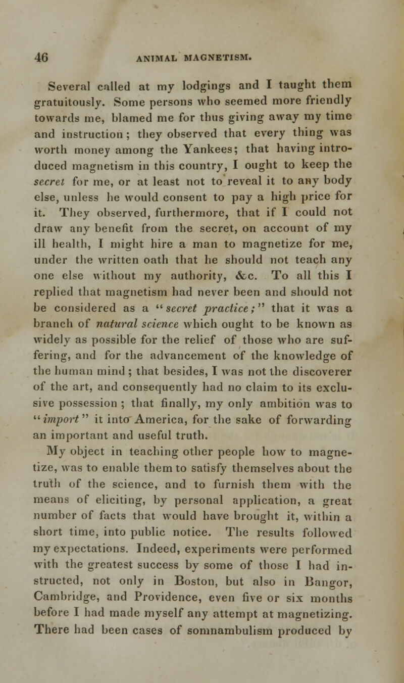 Several called at my lodgings and I taught them gratuitously. Some persons who seemed more friendly towards me, hlamed me for thus giving away my time and instruction; they observed that every thing was worth money among the Yankees; that having intro- duced magnetism in this country, I ought to keep the secret for me, or at least not to reveal it to any body else, unless he would consent to pay a high price for it. They observed, furthermore, that if I could not draw any benefit from the secret, on account of my ill health, I might hire a man to magnetize for me, under the written oath that he should not teach any one else without my authority, &c. To all this I replied that magnetism had never been and should not be considered as a secret practice; that it was a branch of natural science which ought to be known as widely as possible for the relief of those who are suf- fering, and for the advancement of the knowledge of the human mind ; that besides, I was not the discoverer of the art, and consequently had no claim to its exclu- sive possession ; that finally, my only ambition was to import it into America, for the sake of forwarding an important and useful truth. My object in teaching other people how to magne- tize, was to enable them to satisfy themselves about the truth of the science, and to furnish them with the means of eliciting, by personal application, a great number of facts that would have brought it, within a short time, into public notice. The results followed my expectations. Indeed, experiments were performed with the greatest success by some of those I had in- structed, not only in Boston, but also in Bangor, Cambridge, and Providence, even five or six months before I had made myself any attempt at magnetizing. There had been cases of somnambulism produced by