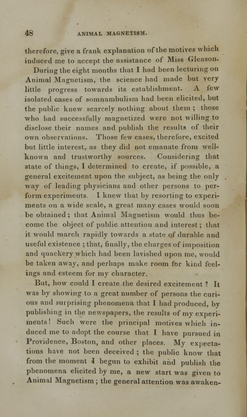 therefore, give a frank explanation of the motives which induced me to accept the assistance of Miss Gleason. During the eight months that I had been lecturing on Animal Magnetism, the science had made but very little progress towards its establishment. A few isolated cases of somnambulism had been elicited, but the public knew scarcely nothing about them ; those who had successfully magnetized were not willing to disclose their names and publish the results of their own observations. Those few cases, therefore, excited but little interest, as they did not emanate from well- known and trustworthy sources. Considering that state of tilings, I determined to create, if possible, a general excitement upon the subject, as being the only way of leading physicians and other persons to per- form experiments. I knew that by resorting to experi- ments on a wide scale, a great many cases would soon be obtained ; that Animal Magnetism would thus be- come the object of public attention and interest; that it would march rapidly towards a state of durable and useful existence ; that, finally, the charges of imposition and quackery which had been lavished upon me, would be taken away, and perhaps make room for kind feel- ings and esteem for my character. But, how could I create the desired excitement ? It was by showing to a great number of persons the curi- ous and surprising phenomena that I had produced, by publishing in the newspapers, the results of my experi- ments! Such were the principal motives which in- duced me to adopt the course that I have pursued in Providence, Boston, and other places. My expecta- tions have not been deceived ; the public know that from the moment 1 begun to exhibit and publish the phenomena elicited by me, a new start was given to Animal Magnetism ; the general attention was awaken-