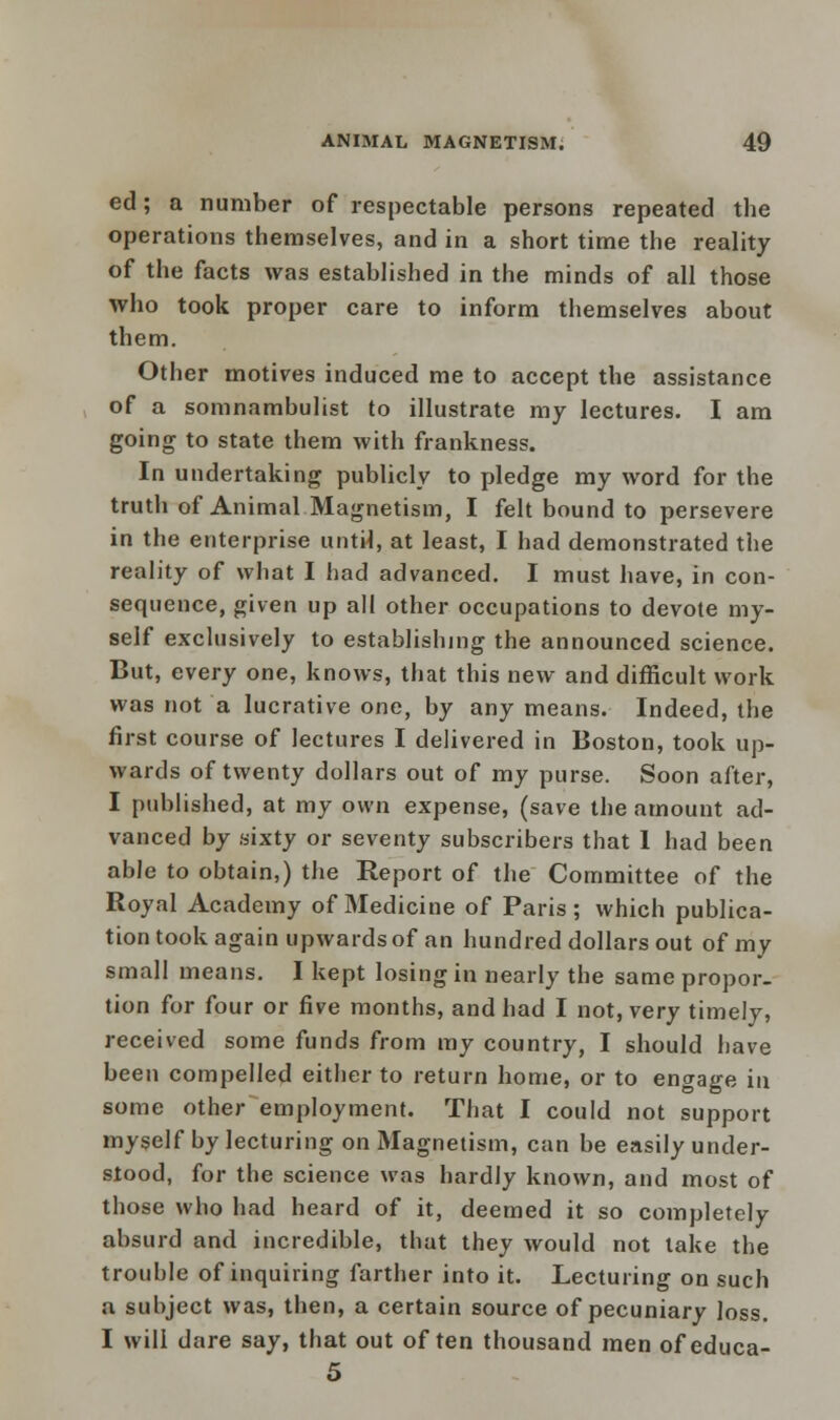 ed; a number of respectable persons repeated the operations themselves, and in a short time the reality of the facts was established in the minds of all those who took proper care to inform themselves about them. Other motives induced me to accept the assistance of a somnambulist to illustrate my lectures. I am going to state them with frankness. In undertaking publicly to pledge my word for the truth of Animal Magnetism, I felt bound to persevere in the enterprise until, at least, I had demonstrated the reality of what I had advanced. I must have, in con- sequence, given up all other occupations to devote my- self exclusively to establishing the announced science. But, every one, knows, that this new and difficult work was not a lucrative one, by any means. Indeed, the first course of lectures I delivered in Boston, took up- wards of twenty dollars out of my purse. Soon after, I published, at my own expense, (save the amount ad- vanced by sixty or seventy subscribers that 1 had been able to obtain,) the Report of the Committee of the Royal Academy of Medicine of Paris; which publica- tion took again upwards of an hundred dollars out of my small means. I kept losing in nearly the same propor- tion for four or five months, and had I not, very timely, received some funds from my country, I should have been compelled either to return home, or to engage in some other employment. That I could not support myself by lecturing on Magnetism, can be easily under- stood, for the science was hardly known, and most of those who had heard of it, deemed it so completely absurd and incredible, that they would not take the trouble of inquiring farther into it. Lecturing on such a subject was, then, a certain source of pecuniary loss. I will dare say, that out often thousand men of educa- 5