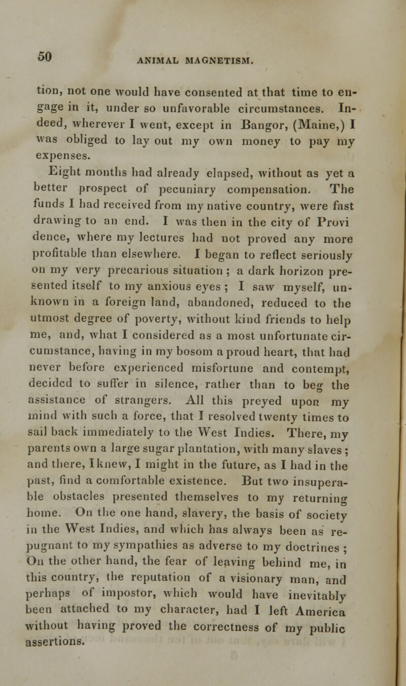 ANIMAL MAGNETISM. tion, not one would have consented at that time to en- gage in it, under so unfavorable circumstances. In- deed, wherever I went, except in Bangor, (Maine,) I was obliged to lay out my own money to pay my expenses. Eight months had already elapsed, without as yet a better prospect of pecuniary compensation. The funds I had received from my native country, were fast drawing to an end. I was then in the city of Provi dence, where my lectures had not proved any more profitable than elsewhere. I began to reflect seriously on my very precarious situation ; a dark horizon pre- sented itself to my anxious eyes ; I saw myself, un- known in a foreign land, abandoned, reduced to the utmost degree of poverty, without kind friends to help me, and, what I considered as a most unfortunate cir- cumstance, having in my bosom a proud heart, that had never before experienced misfortune and contempt, decided to suffer in silence, rather than to beg the assistance of strangers. All this preyed upon my mind with sucb a force, that I resolved twenty times to sail back immediately to the West Indies. There, my parents own a large sugar plantation, with many slaves ; and there, I knew, I might in the future, as I had in the past, find a comfortable existence. But two insupera- ble obstacles presented themselves to my returning home. On the one hand, slavery, the basis of society in the West Indies, and which has always been as re- pugnant to my sympathies as adverse to my doctrines • On the other hand, the fear of leaving behind me, in this country, the reputation of a visionary man, and perhaps of impostor, which would have inevitably been attached to my character, had I left America without having proved the correctness of my public assertions.