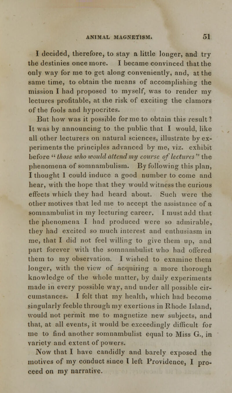 I decided, therefore, to stay a little longer, and try the destinies once more. I became convinced that the only way for me to get along conveniently, and, at the same time, to obtain the means of accomplishing the mission I had proposed to myself, was to render my lectures profitable, at the risk of exciting the clamors of the fools and hypocrites. But how was it possible for me to obtain this result 1 It was by announcing to the public that I would, like all other lecturers on natural sciences, illustrate by ex- periments the principles advanced by me, viz. exhibit before  those who would attend my course of lectures  the phenomena of somnambulism. By following this plan, I thought 1 could induce a good number to come and hear, with the hope that they would witness the curious effects which they had heard about. Such were the other motives that led me to accept the assistance of a somnambulist in my lecturing career. 1 must add that the phenomena I had produced were so admirable, they had excited so much interest and enthusiasm in me, that I did not feel willing to give them up, and part forever with the somnambulist who had offered them to my observation. I wished to examine them longer, with the view of acquiring a more thorough knowledge of the whole matter, by daily experiments made in every possible way, and under all possible cir- cumstances. I felt that my health, which had become singularly feeble through my exertions in Rhode Island, would not permit me to magnetize new subjects, and that, at all events, it would be exceedingly difficult for me to find another somnambulist equal to Miss G., in variety and extent of powers. Now that I have candidly and barely exposed the motives of my conduct since I left Providence, I pro- ceed on my narrative.