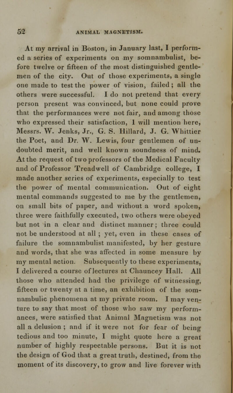 At my arrival in Boston, in January last, I perform- ed a series of experiments on my somnambulist, be- fore twelve or fifteen of the most distinguished gentle- men of the city. Out of those experiments, a single one made to test the power of vision, failed; all the others were successful. I do not pretend that every person present was convinced, but none could prove that the performances were not fair, and among those who expressed their satisfaction, 1 will mention here, Messrs. W. Jenks, Jr., G. S. Hillard, J. G. Whittier the Poet, and Dr. W. Lewis, four gentlemen of un- doubted merit, and well known soundness of mind. At the request of two professors of the Medical Faculty and of Professor Treadwell of Cambridge college, I made another series of experiments, especially to test the power of mental communication. Out of eight mental commands suggested to me by the gentlemen, on small bits of paper, and without a word spoken, three were faithfully executed, two others were obeyed but not in a clear and distinct manner; three could not be understood at all ; yet, even in these cases of failure the somnambulist manifested, by her gesture and words, that she was affected in some measure by my mental action. Subsequently to these experiments, I delivered a course of lectures at Chauncey Hall. All those who attended had the privilege of witnessing, fifteen or twenty at a time, an exhibition of the som- nambulic phenomena at my private room. I may ven- ture to say that most of those who saw my perform- ances, were satisfied that Animal Magnetism was not all a delusion ; and if it were not for fear of being tedious and too minute, I might quote here a great number of highly respectable persons. But it is not the design of God that a great truth, destined, from the moment of its discovery, to grow and live forever with