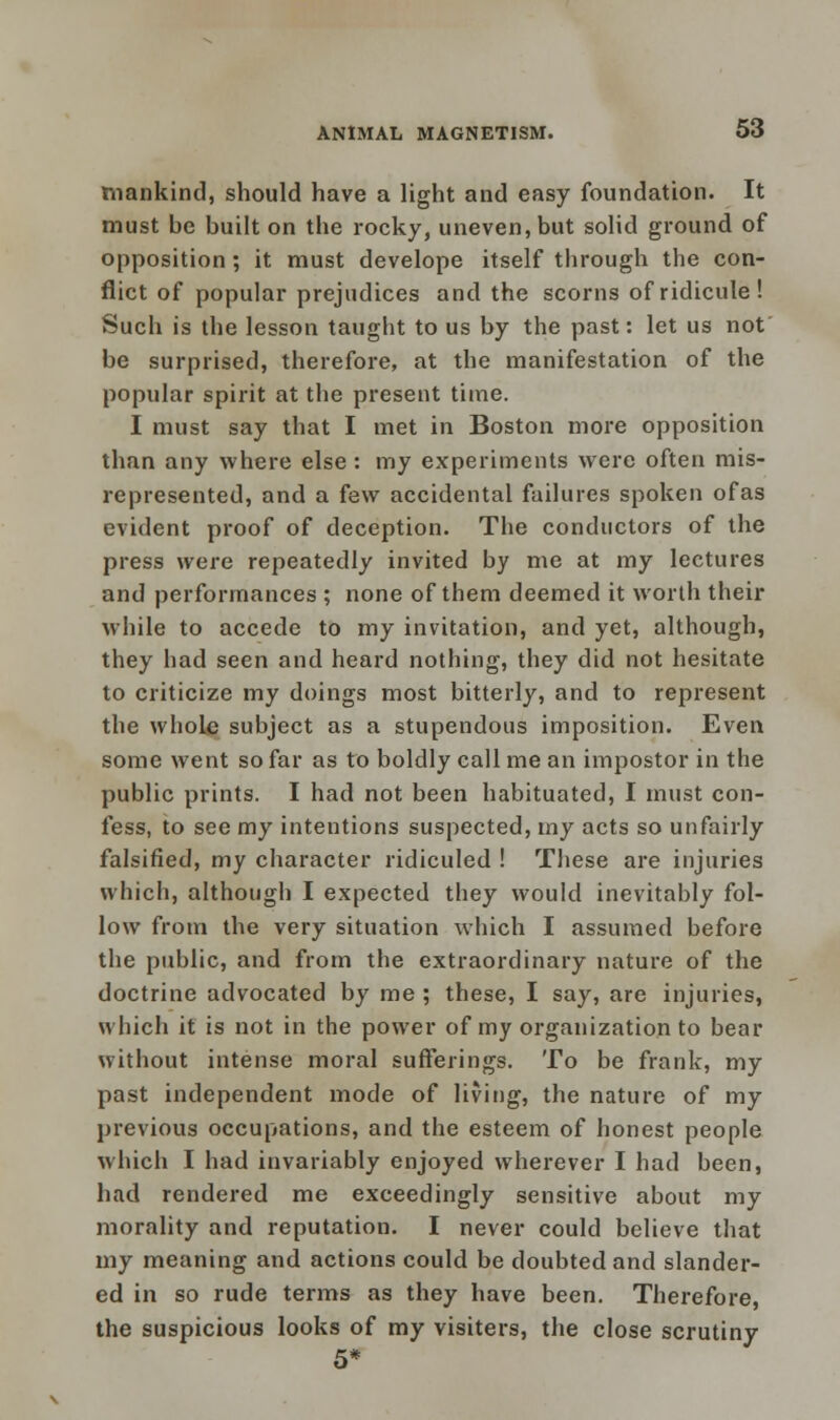 mankind, should have a light and easy foundation. It must be built on the rocky, uneven, but solid ground of opposition ; it must develope itself through the con- flict of popular prejudices and the scorns of ridicule! Such is the lesson taught to us by the past: let us not be surprised, therefore, at the manifestation of the popular spirit at the present time. I must say that I met in Boston more opposition than any where else : my experiments were often mis- represented, and a few accidental failures spoken ofas evident proof of deception. The conductors of the press were repeatedly invited by me at my lectures and performances ; none of them deemed it worth their while to accede to my invitation, and yet, although, they had seen and heard nothing, they did not hesitate to criticize my doings most bitterly, and to represent the whole subject as a stupendous imposition. Even some went so far as to boldly call me an impostor in the public prints. I had not been habituated, I must con- fess, to see my intentions suspected, my acts so unfairly falsified, my character ridiculed ! These are injuries which, although I expected they would inevitably fol- low from the very situation which I assumed before the public, and from the extraordinary nature of the doctrine advocated by me ; these, I say, are injuries, which it is not in the power of my organization to bear without intense moral sufferings. To be frank, my past independent mode of living, the nature of my previous occupations, and the esteem of honest people which I had invariably enjoyed wherever I had been, had rendered me exceedingly sensitive about my morality and reputation. I never could believe that my meaning and actions could be doubted and slander- ed in so rude terms as they have been. Therefore, the suspicious looks of my visiters, the close scrutiny 5*