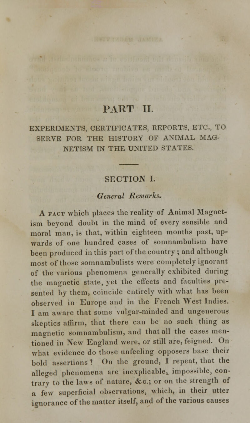 PART II. EXPERIMENTS, CERTIFICATES, REPORTS, ETC, TO SERVE FOR THE HISTORY OF ANIMAL MAG- NETISM IN THE UNITED STATES. SECTION I. General Remarks. A fact which places the reality of Animal Magnet- ism beyond doubt in the mind of every sensible and moral man, is that, within eighteen months past, up- wards of one hundred cases of somnambulism have been produced in this part of the country ; and although most of those somnambulists were completely ignorant of the various phenomena generally exhibited during the magnetic state, yet the effects and faculties pre- sented by them, coincide entirely with what has been observed in Europe and in the French West Indies. I am aware that some vulgar-minded and ungenerous skeptics affirm, that there can be no such thing as magnetic somnambulism, and that all the cases men- tioned in New England were, or still are, feigned. On what evidence do those unfeeling opposers base their bold assertions 1 On the ground, I repeat, that the alleged phenomena are inexplicable^ impossible, con- trary to the laws of nature, &c; or on the strength of a few superficial observations, which, in their utter ignorance of the matter itself, and of the various causes