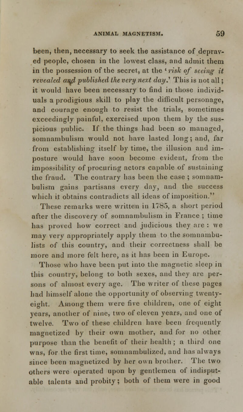 been, then, necessary to seek the assistance of deprav- ed people, chosen in the lowest class, and admit them in the possession of the secret, at the lrisk of seeing it revealed awl published the very next day.'' This is not all; it would have been necessary to find in those individ- uals a prodigious skill to play the difficult personage, and courage enough to resist the trials, sometimes exceedingly painful, exercised upon them by the sus- picious public. If the things had been so managed, somnambulism would not have lasted long; and, far from establishing itself by time, the illusion and im- posture would have soon become evident, from the impossibility of procuring actors capable of sustaining the fraud. The contrary has been the case ; somnam- bulism gains partisans every day, and the success which it obtains contradicts all ideas of imposition. These remarks were written in 1785, a short period after the discovery of somnambulism in France ; time has proved how correct and judicious they are : we may very appropriately apply them to the somnambu- lists of this country, and their correctness shall be more and more felt here, as it has been in Europe. Those who have been put into the magnetic sleep in this country, belong to both sexes, and they are per- sons of almost every age. The writer of these pages had himself alone the opportunity of observing twenty- eight. Among them were five children, one of eight years, another of nine, two of eleven years, and one of twelve. Two of these children have been frequently magnetized by their own mother, and for no other purpose than the benefit of their health ; a third one was, for the first time, somnambulized, and has always since been magnetized by her own brother. The two others were operated upon by gentlemen of indisput- able talents and probity; both of them were in good