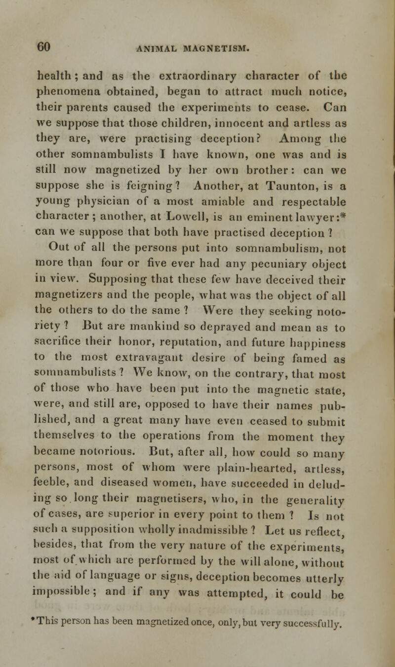 health; and as the extraordinary character of the phenomena obtained, began to attract much notice, their parents caused the experiments to cease. Can we suppose that those children, innocent and artless as they are, were practising deception? Among the other somnambulists I have known, one was and is still now magnetized by her own brother: can we suppose she is feigning? Another, at Taunton, is a young physician of a most amiable and respectable character; another, at Lowell, is an eminent lawyer:* can we suppose that both have practised deception ? Out of all the persons put into somnambulism, not more than four or five ever had any pecuniary object in view. Supposing that these few have deceived their magnetizers and the people, what was the object of all the others to do the same 1 Were they seeking noto- riety ? But are mankind so depraved and mean as to sacrifice their honor, reputation, and future happiness to the most extravagant desire of being famed as somnambulists ? We know, on the contrary, that most of those who have been put into the magnetic state, were, and still are, opposed to have their names pub- lished, and a great many have even ceased to submit themselves to the operations from the moment they became notorious. But, after all, how could so many persons, most of whom were plain-hearted, artless, feeble, and diseased women, have succeeded in delud- ing so. long their magnetisers, who, in the generality of cases, are superior in every point to them ? Is not such a supposition wholly inadmissible ? Let us reflect besides, that from the very nature of the experiments, most of. which are performed by the will alone, without the aid of language or signs, deception becomes utterly impossible; and if any was attempted, it could be •This person has been magnetized once, only, but very successfully.