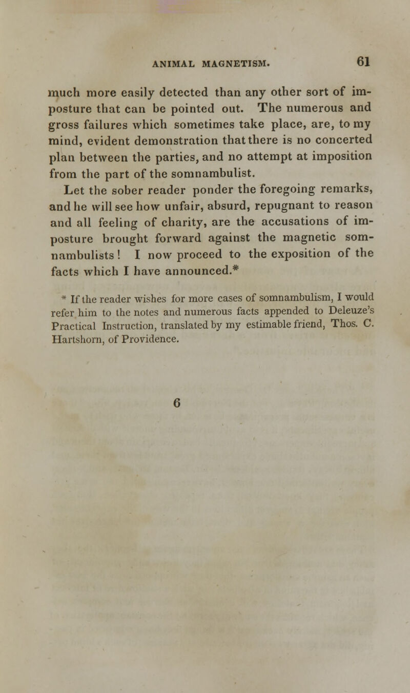 much more easily detected than any other sort of im- posture that can be pointed out. The numerous and gross failures which sometimes take place, are, to my mind, evident demonstration that there is no concerted plan between the parties, and no attempt at imposition from the part of the somnambulist. Let the sober reader ponder the foregoing remarks, and he will see how unfair, absurd, repugnant to reason and all feeling of charity, are the accusations of im- posture brought forward against the magnetic som- nambulists ! I now proceed to the exposition of the facts which I have announced.* * If the reader wishes for more cases of somnambulism, I would refer him to the notes and numerous facts appended to Deleuze's Practical Instruction, translated by my estimable friend, Thos. C. Hartshorn, of Providence.