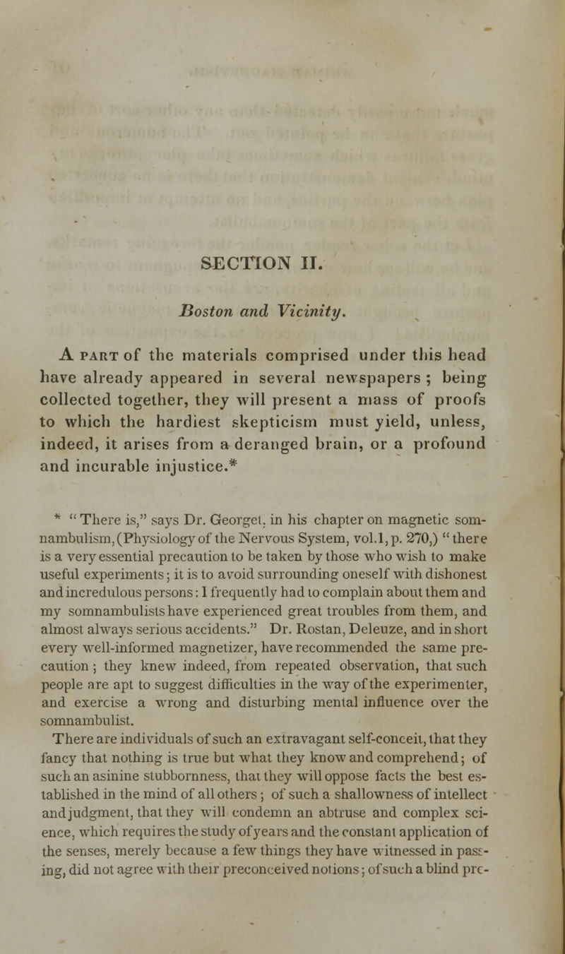 SECTION II. Boston and Vicinity. A part of the materials comprised under this head have already appeared in several newspapers ; being collected together, they will present a mass of proofs to which the hardiest skepticism must yield, unless, indeed, it arises from a deranged brain, or a profound and incurable injustice.* * There is, says Dr. Georget. in his chapter on magnetic som- nambulism, (Physiology of the Nervous System, vol.1,p. 270,) there is a very essential precaution to be taken by those who wish to make useful experiments; it is to avoid surrounding oneself with dishonest and incredulous persons: I frequently had 10 complain about them and my somnambulists have experienced great troubles from them, and almost always serious accidents. Dr. Rostan, Deleuze, and in short every well-informed magnetizer, have recommended the same pre- caution ; they knew indeed, from repeated observation, that such people are apt to suggest difficulties in the way of the experimenter, and exercise a wrong and disturbing mental influence over the somnambulist. There are individuals of such an extravagant self-conceit, that they fancy that nothing is true but what they know and comprehend; of such an asinine stubbornness, thai they will oppose facts the best es- tablished in the mind of all others; of such a shallowness of intellect and judgment, that they will condemn an abtruse and complex sci- ence, which requires the study of years and the constant application of the senses, merely because a few things they have witnessed in pass- ing, did not agree with their preconceived notions; of such a blind pre-