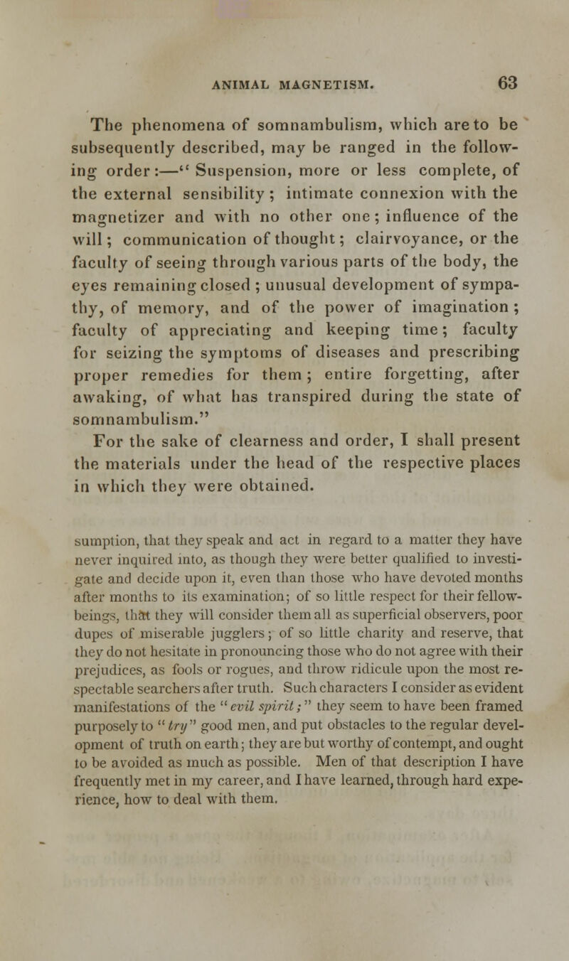 The phenomena of somnambulism, which are to be subsequently described, may be ranged in the follow- ing order:— Suspension, more or less complete, of the external sensibility ; intimate connexion with the magnetizer and with no other one; influence of the will; communication of thought; clairvoyance, or the faculty of seeing through various parts of the body, the eyes remaining closed ; unusual development of sympa- thy, of memory, and of the power of imagination ; faculty of appreciating and keeping time; faculty for seizing the symptoms of diseases and prescribing proper remedies for them; entire forgetting, after awaking, of what has transpired during the state of somnambulism. For the sake of clearness and order, I shall present the materials under the head of the respective places in which they were obtained. sumption, that they speak and act in regard to a matter they have never inquired into, as though they were better qualified to investi- gate and decide upon it, even than those who have devoted months after months to its examination; of so little respect for their fellow- beings, that they will consider them all as superficial observers, poor dupes of miserable jugglers; of so little charity and reserve, that they do not hesitate in pronouncing those who do not agree with their prejudices, as fools or rogues, and throw ridicule upon the most re- spectable searchers after truth. Such characters I consider as evident manifestations of the  evil spirit; they seem to have been framed purposely to  try good men, and put obstacles to the regular devel- opment of truth on earth; they are but worthy of contempt, and ought to be avoided as much as possible. Men of that description I have frequently met in my career, and I have learned, through hard expe- rience, how to deal with them,