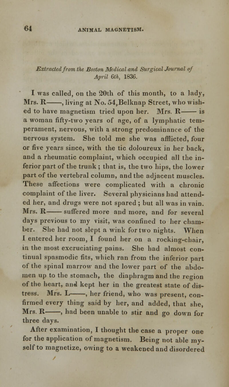 Extracted from the Boston Medical and Surgical Journal of April 6th, 1836. I was called, on the 20th of this month, to a lady, Mrs. R , living at No. 54,Belknap Street, who wish- ed to have magnetism tried upon her. Mrs. R is a woman fifty-two years of age, of a lymphatic tem- perament, nervous, with a strong predominance of the nervous system. She told me she was afflicted, four or five years since, with the tic doloureux in her back, and a rheumatic complaint, which occupied all the in- ferior part of the trunk; that is, the two hips, the lower part of the vertebral column, and the adjacent muscles. These affections were complicated with a chronic complaint of the liver. Several physicians had attend- ed her, and drugs were not spared ; but all was in vain. Mrs. R suffered more and more, and for several days previous to my visit, was confined to her cham- ber. She had not slept a wink for two nights. When I entered her room, I found her on a rocking-chair, in the most excruciating pains. She had almost con- tinual spasmodic fits, which ran from the inferior part of the spinal marrow and the lower part of the abdo- men up to the stomach, the diaphragm and the region of the heart, and kept her in the greatest state of dis- tress. Mrs. L , her friend, who was present, con- firmed every thing said by her, and added, that she, Mrs. R , had been unable to stir and go down for three days. After examination, I thought the case a proper one for the application of magnetism. Being not able my- self to magnetize, owing to a weakened and disordered