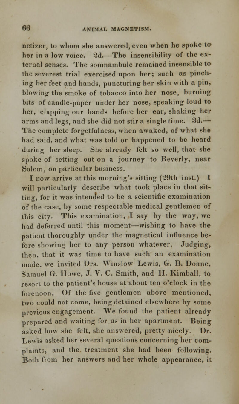 netizer, to whom she answered, even when he spoke to her in a low voice. 2d.—The insensibility of the ex- ternal senses. The somnambule remained insensible to the severest trial exercised upon her; such as pinch- ing her feet and hands, puncturing her skin with a pin, blowing the smoke of tobacco into her nose, burning bits of candle-paper under her nose, speaking loud to her, clapping our hands before her ear, shaking her arms and legs, and she did not stir a single time. 3d.— The complete forgetfulness, when awaked, of what she had said, and what was told or happened to be heard during her sleep. She already felt so well, that she spoke of setting out on a journey to Beverly, near Salem, on particular business. I now arrive at this morning's sitting (29th inst.) I will particularly describe what took place in that sit- ting, for it was intended to be a scientific examination of the case, by some respectable medical gentlemen of this city. This examination, I say by the way, we had deferred until this moment—wishing to have the patient thoroughly under the magnetical influence be- fore showing her to any person whatever. Judging, then, that it was time to have such an examination made, we invited Drs. Winslow Lewis, G. B. Doane, Samuel G. Howe, J. V. C. Smith, and H. Kimball, to resort to the patient's house at about ten o'clock in the forenoon. Of the five gentlemen above mentioned, two could not come, being detained elsewhere by some previous engagement. We found the patient already prepared and waiting for us in her apartment. Being asked how she felt, she answered, pretty nicely. Dr. Lewis asked her several questions concerning her com- plaints, and the treatment she had been following. Both from her answers and her whole appearance, it