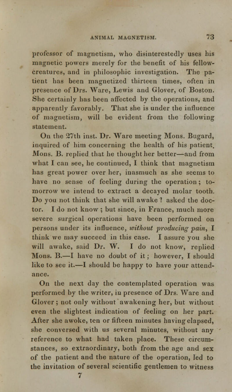 professor of magnetism, who disinterestedly uses his magnetic powers merely for the benefit of his fellow- creatures, and in philosophic investigation. The pa- tient has been magnetized thirteen times, often in presence of Drs. Ware, Lewis and Glover, of Boston. She certainly has been affected by the operations, and apparently favorably. That she is under the influence of magnetism, will be evident from the following statement. On the 27th inst. Dr. Ware meeting Mons. Bugard, inquired of him concerning the health of his patient. Mons. B. replied that he thought her better—and from what I can see, he continued, I think that magnetism has great power over her, inasmuch as she seems to have no sense of feeling during the operation; to- morrow we intend to extract a decayed molar tooth. Do you not think that she will awake 1 asked the doc- tor. I do not know ; but since, in France, much more severe surgical operations have been performed on persons under its influence, without producing pain, I think we may succeed in this case. I assure you she will awake, said Dr. W. I do not know, replied Mons. B.—I have no doubt of it; however, I should like to see it.—I should be happy to have your attend- ance. On the next day the contemplated operation was performed by the writer, in presence of Drs. Ware and Glover; not only without awakening her, but without even the slightest indication of feeling on her part. After she awoke, ten or fifteen minutes having elapsed, she conversed with us several minutes, without any reference to what had taken place. These circum- stances, so extraordinary, both from the age and sex of the patient and the nature of the operation, led to the invitation of several scientific gentlemen to witness 7