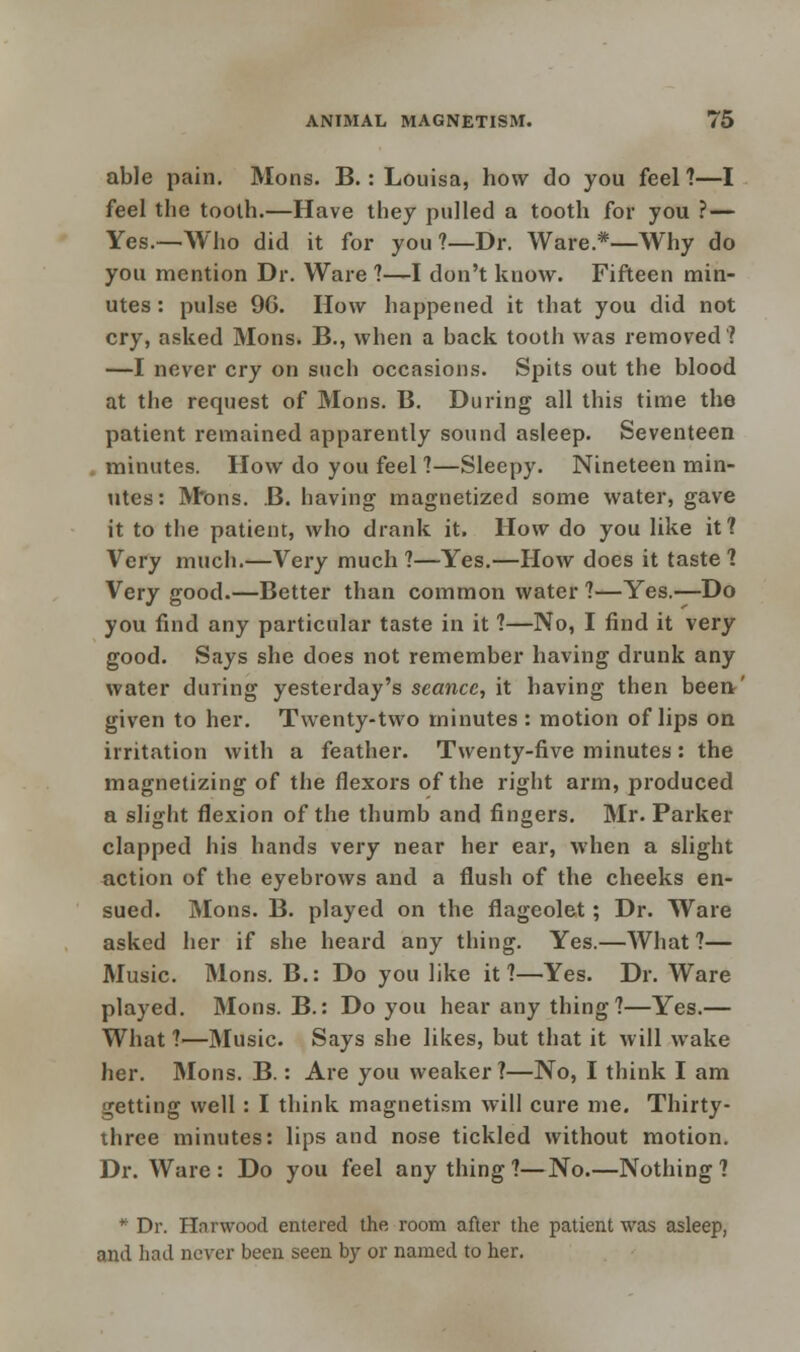 able pain. Mons. B.: Louisa, how do you feel ?—I feel the tooth.—Have they pulled a tooth for you ? — Yes.—Who did it for you ?—Dr. Ware.*—Why do you mention Dr. Ware ?—I don't know. Fifteen min- utes : pulse 9G. How happened it that you did not cry, asked Mons. B., when a back tooth was removed? —I never cry on such occasions. Spits out the blood at the request of Mons. B. During all this time the patient remained apparently sound asleep. Seventeen minutes. How do you feel ?—Sleepy. Nineteen min- utes: Mons. B. having magnetized some water, gave it to the patient, who drank it. How do you like it? Very much.—Very much ?—Yes.—How does it taste 1 Very good.—Better than common water ?—Yes.—Do you find any particular taste in it ?—No, I find it very good. Says she does not remember having drunk any water during yesterday's seance, it having then been' given to her. Twenty-two minutes: motion of lips on irritation with a feather. Twenty-five minutes: the magnetizing of the flexors of the right arm, produced a slight flexion of the thumb and fingers. Mr. Parker clapped his hands very near her ear, when a slight action of the eyebrows and a flush of the cheeks en- sued. Mons. B. played on the flageolet; Dr. Ware asked her if she heard any thing. Yes.—What ?— Music. Mons. B.: Do you like it?—Yes. Dr. Ware played. Mons. B.: Do you hear any thing?—Yes.— What ?—Music. Says she likes, but that it will wake her. Mons. B.: Are you weaker?—No, I think I am getting well : I think magnetism will cure me. Thirty- three minutes: lips and nose tickled without motion. Dr. Ware : Do you feel anything?—No.—Nothing?  Dr. Harwood entered the room after the patient was asleep, and had never been seen by or named to her.