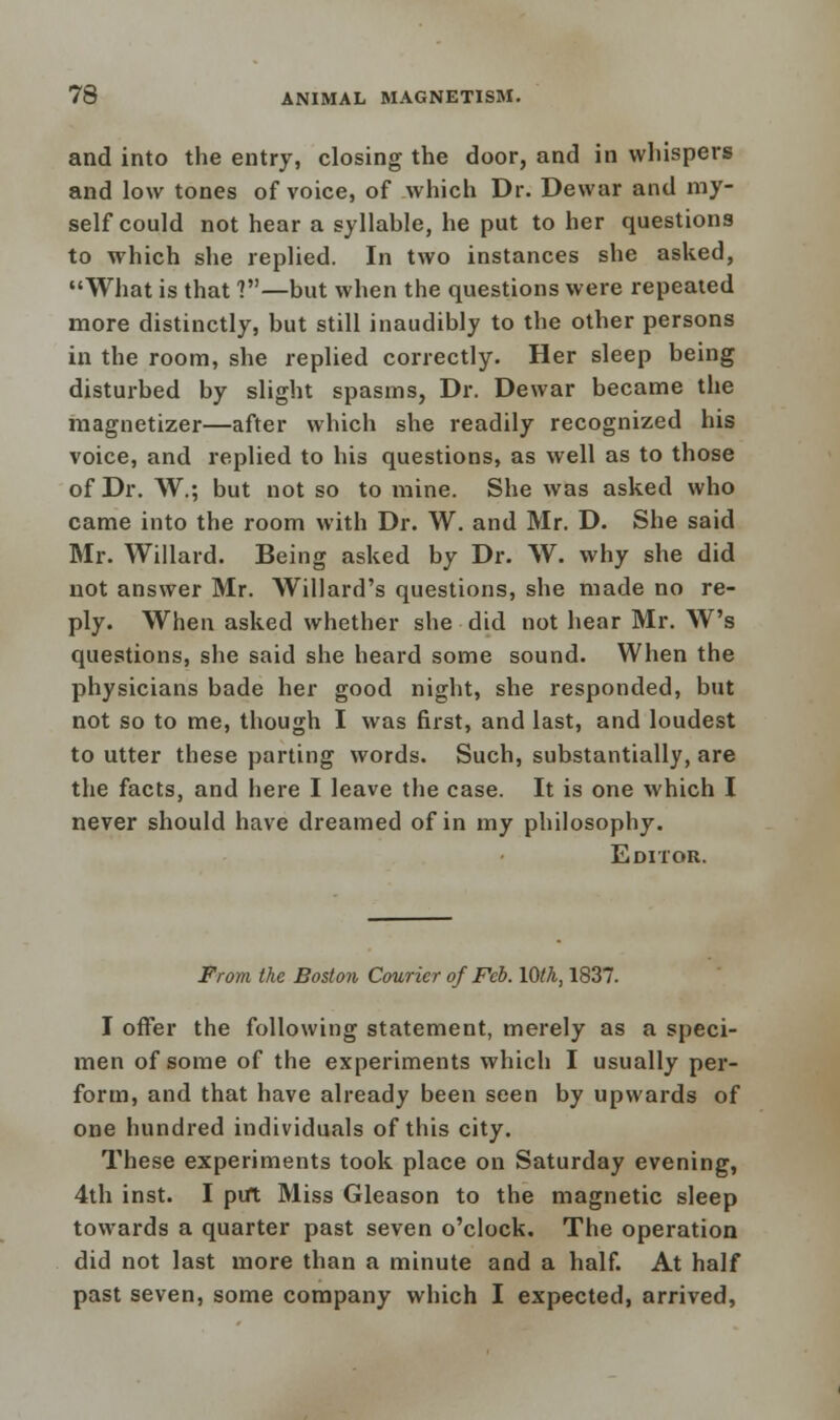 and into the entry, closing the door, and in whispers and low tones of voice, of which Dr. Dewar and my- self could not hear a syllable, he put to her questions to which she replied. In two instances she asked, What is that ?—but when the questions were repeated more distinctly, but still inaudibly to the other persons in the room, she replied correctly. Her sleep being disturbed by slight spasms, Dr. Dewar became the magnetizer—after which she readily recognized his voice, and replied to his questions, as well as to those of Dr. W.; but not so to mine. She was asked who came into the room with Dr. W. and Mr. D. She said Mr. Willard. Being asked by Dr. W. why she did not answer Mr. Willard's questions, she made no re- ply. When asked whether she did not hear Mr. W's questions, she said she heard some sound. When the physicians bade her good night, she responded, but not so to me, though I was first, and last, and loudest to utter these parting words. Such, substantially, are the facts, and here I leave the case. It is one which I never should have dreamed of in my philosophy. Editor. From the Boston Courier of Feb. \0th, 1837. I offer the following statement, merely as a speci- men of some of the experiments which I usually per- form, and that have already been seen by upwards of one hundred individuals of this city. These experiments took place on Saturday evening, 4th inst. I put Miss Gleason to the magnetic sleep towards a quarter past seven o'clock. The operation did not last more than a minute and a half. At half past seven, some company which I expected, arrived,