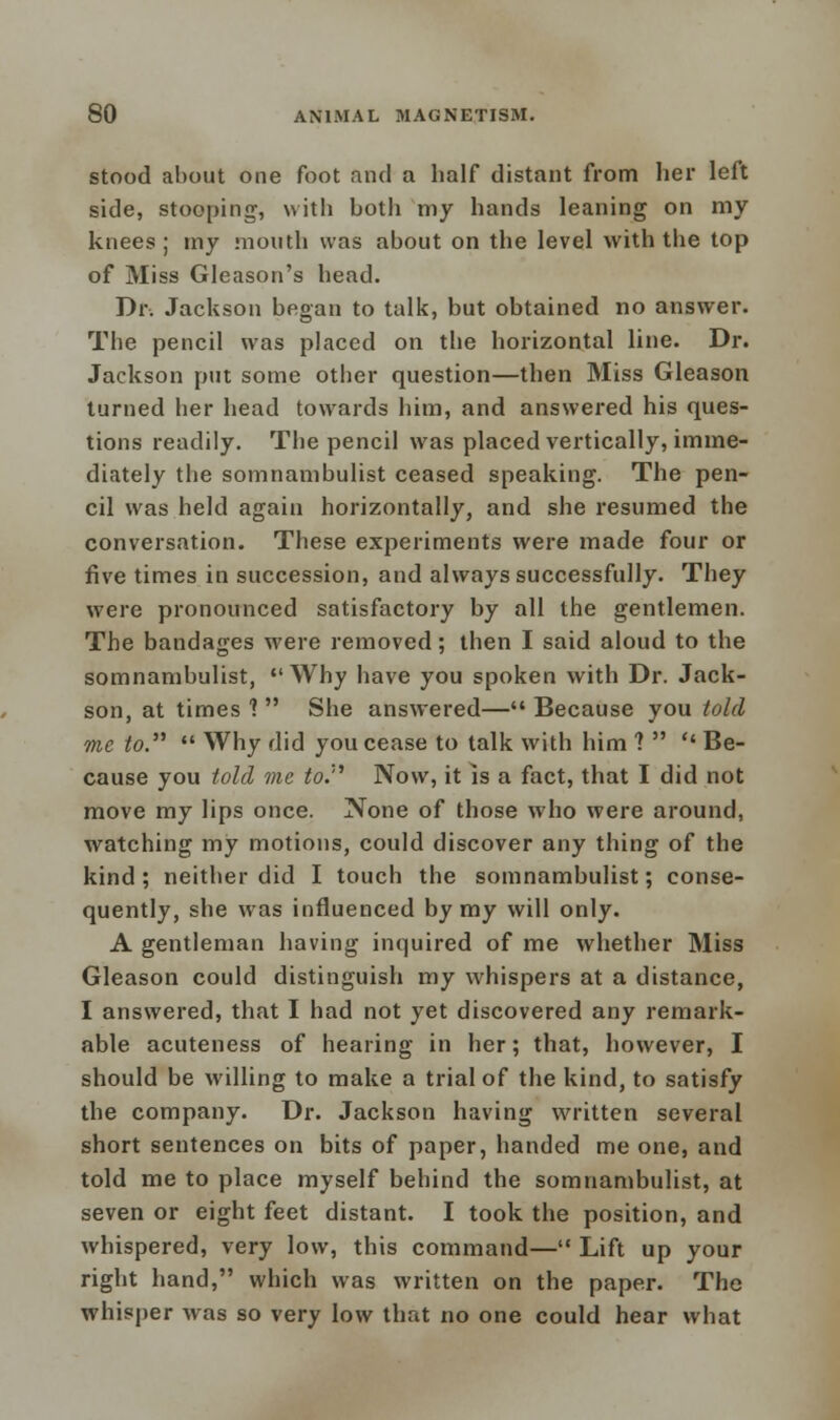 stood about one foot and a half distant from her left side, stooping, with both my hands leaning on my knees ; my mouth was about on the level with the top of Miss Gleason's head. Dr. Jackson began to talk, but obtained no answer. The pencil was placed on the horizontal line. Dr. Jackson put some other question—then Miss Gleason turned her head towards him, and answered his ques- tions readily. The pencil was placed vertically, imme- diately the somnambulist ceased speaking. The pen- cil was held again horizontally, and she resumed the conversation. These experiments were made four or five times in succession, and always successfully. They were pronounced satisfactory by all the gentlemen. The bandages were removed; then I said aloud to the somnambulist, Why have you spoken with Dr. Jack- son, at times 1 She answered— Because you told me to.  Why did you cease to talk with him ?   Be- cause you told me to. Now, it is a fact, that I did not move my lips once. None of those who were around, watching my motions, could discover any thing of the kind ; neither did I touch the somnambulist; conse- quently, she was influenced by my will only. A gentleman having inquired of me whether Miss Gleason could distinguish my whispers at a distance, I answered, that I had not yet discovered any remark- able acuteness of hearing in her; that, however, I should be willing to make a trial of the kind, to satisfy the company. Dr. Jackson having written several short sentences on bits of paper, handed me one, and told me to place myself behind the somnambulist, at seven or eight feet distant. I took the position, and whispered, very low, this command— Lift up your right hand, which was written on the paper. The whisper was so very low that no one could hear what