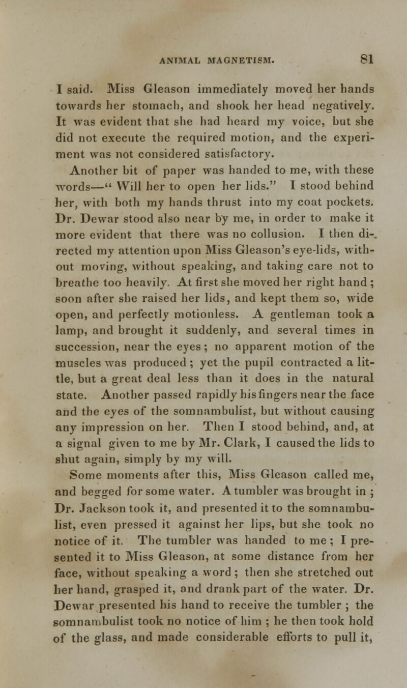 I said. Miss Gleason immediately moved her hands towards her stomach, and shook her head negatively. It was evident that she had heard my voice, hut she did not execute the required motion, and the experi- ment was not considered satisfactory. Another hit of paper was handed to me, with these words— Will her to open her lids. I stood behind her, with both my hands thrust into my coat pockets. Dr. Dewar stood also near by me, in order to make it more evident that there was no collusion. I then di-. rected my attention upon Miss Gleason's eye-lids, with- out moving-, without speaking, and taking care not to breathe too heavily. At first she moved her right hand ; soon after she raised her lids, and kept them so, wide open, and perfectly motionless. A gentleman took a lamp, and brought it suddenly, and several times in succession, near the eyes; no apparent motion of the muscles was produced ; yet the pupil contracted a lit- tle, but a great deal less than it does in the natural state. Another passed rapidly his fingers near the face and the eyes of the somnambulist, but without causing any impression on her. Then I stood behind, and, at a signal given to me by Mr. Clark, I caused the lids to shut again, simply by my will. Some moments after this, Miss Gleason called me, and begged for some water. A tumbler was brought in ; Dr. Jackson took it, and presented it to the somnambu- list, even pressed it against her lips, but she took no notice of it. The tumbler was handed to me ; I pre- sented it to Miss Gleason, at some distance from her face, without speaking a word ; then she stretched out her hand, grasped it, and drank part of the water. Dr. Dewar presented his hand to receive the tumbler ; the somnambulist took no notice of him ; he then took hold of the glass, and made considerable efforts to pull it,