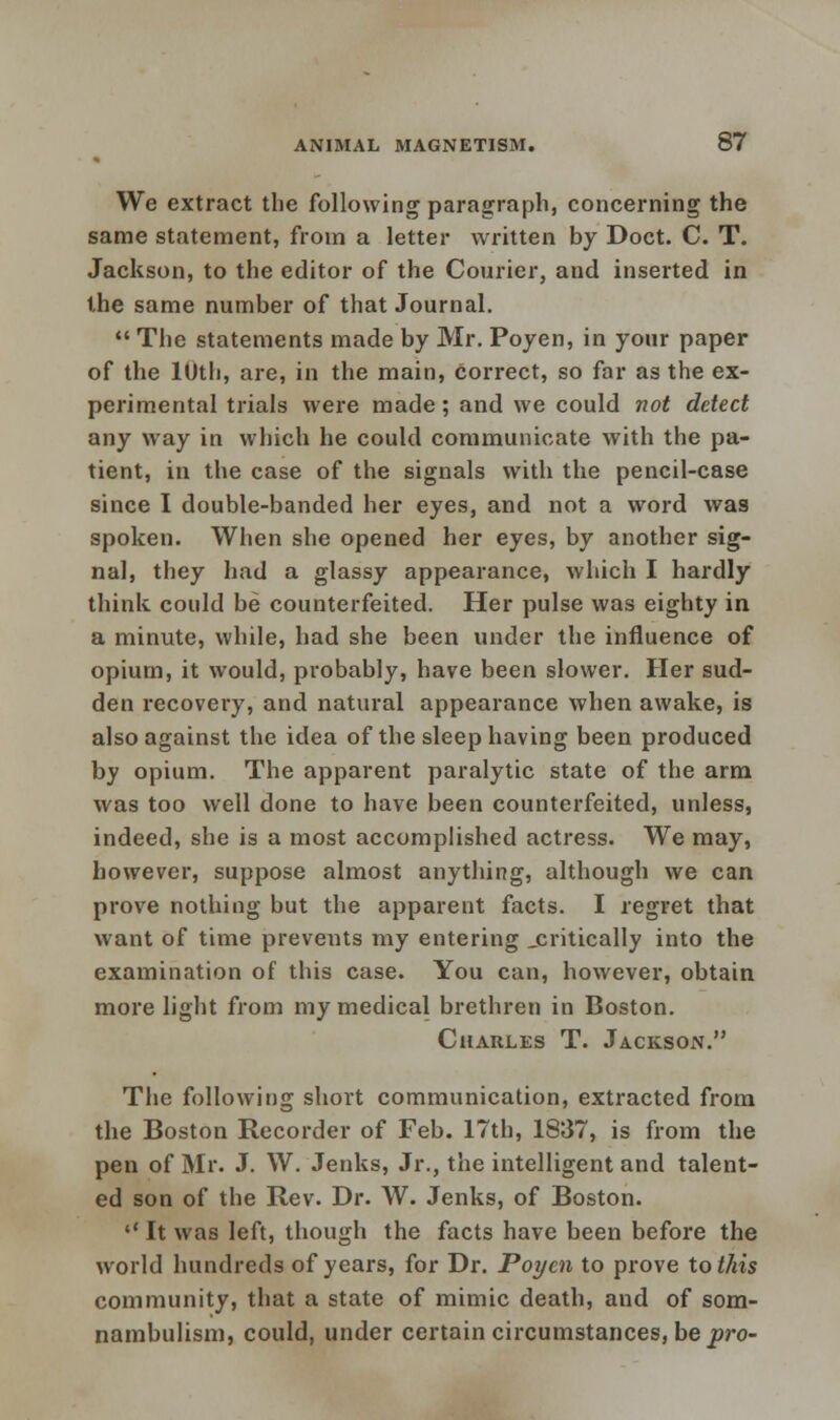 We extract the following paragraph, concerning the same statement, from a letter written by Doct. C. T. Jackson, to the editor of the Courier, and inserted in the same number of that Journal.  The statements made by Mr. Poyen, in your paper of the 10th, are, in the main, correct, so far as the ex- perimental trials were made; and we could not detect any way in which he could communicate with the pa- tient, in the case of the signals with the pencil-case since I double-banded her eyes, and not a word was spoken. When she opened her eyes, by another sig- nal, they had a glassy appearance, which I hardly think could be counterfeited. Her pulse was eighty in a minute, while, had she been under the influence of opium, it would, probably, have been slower. Her sud- den recovery, and natural appearance when awake, is also against the idea of the sleep having been produced by opium. The apparent paralytic state of the arm was too well done to have been counterfeited, unless, indeed, she is a most accomplished actress. We may, however, suppose almost anything, although we can prove nothing but the apparent facts. I regret that want of time prevents my entering .critically into the examination of this case. You can, however, obtain more light from my medical brethren in Boston. Charles T. Jackson. The following short communication, extracted from the Boston Recorder of Feb. 17th, 1837, is from the pen of Mr. J. W. Jenks, Jr., the intelligent and talent- ed son of the Rev. Dr. W. Jenks, of Boston. '' It was left, though the facts have been before the world hundreds of years, for Dr. Poyen to prove to this community, that a state of mimic death, and of som- nambulism, could, under certain circumstances, be pro-