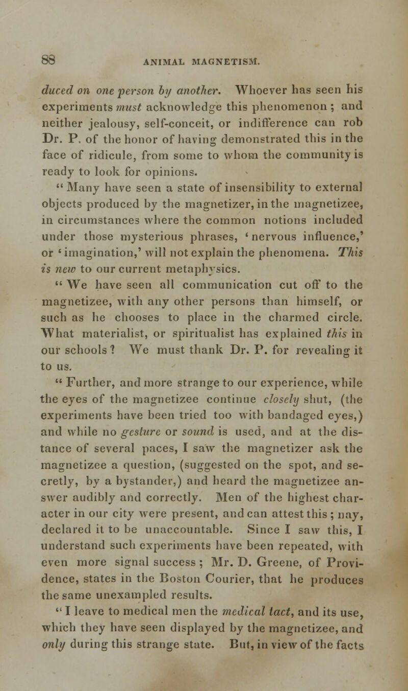 duced on one person by another. Whoever has seen his experiments must acknowledge this phenomenon ; and neither jealousy, self-conceit, or indifference can rob Dr. P. of the honor of having demonstrated this in the face of ridicule, from some to whom the community is ready to look for opinions. Many have seen a state of insensibility to external objects produced by the magnetizer, in the magnetizee, in circumstances where the common notions included under those mysterious phrases, 'nervous influence,' or ' imagination,' will not explain the phenomena. This is new to our current metaphysics.  We have seen all communication cut off to the magnetizee, with any other persons than himself, or such as he chooses to place in the charmed circle. What materialist, or spiritualist has explained this in our schools 1 We must thank Dr. P. for revealing it to us.  Further, and more strange to our experience, while the eyes of the magnetizee continue closely shut, (the experiments have been tried too with bandaged eyes,) and while no gesture or sound is used, and at the dis- tance of several paces, I saw the magnetizer ask the magnetizee a question, (suggested on the spot, and se- cretly, by a bystander,) and heard the magnetizee an- swer audibly and correctly. Men of the highest char- acter in our city were present, andean attest this ; nay, declared it to be unaccountable. Since I saw this, I understand such experiments have been repeated, with even more signal success ; Mr. D. Greene, of Provi- dence, states in the Boston Courier, that he produces the same unexampled results.  I leave to medical men the medical tact, and its use, which they have seen displayed by the magnetizee, and only during this strange state. But, in view of the facts