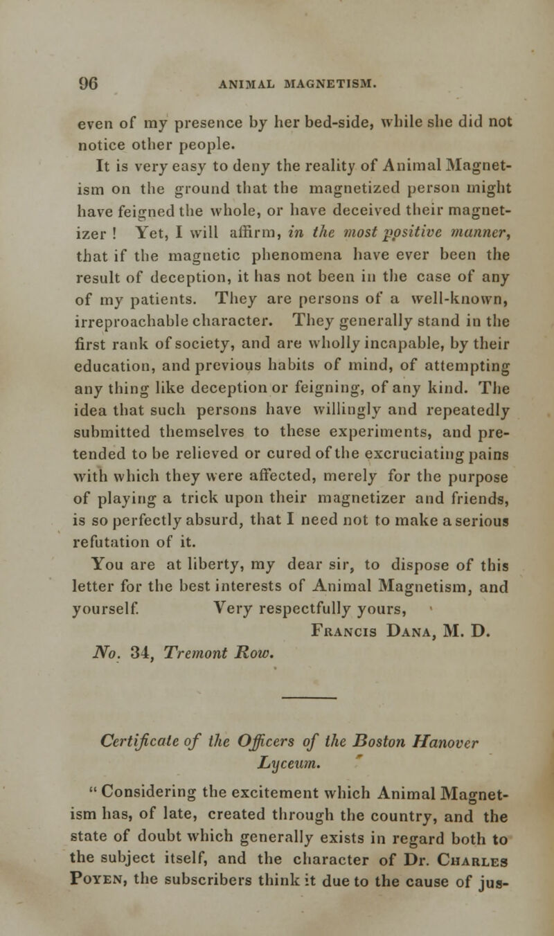 even of my presence by her bed-side, while she did not notice other people. It is very easy to deny the reality of Animal Magnet- ism on the ground that the magnetized person might have feigned the whole, or have deceived their magnet- izer ! Yet, I will affirm, in the most positive manner, that if the magnetic phenomena have ever been the result of deception, it has not been in the case of any of my patients. They are persons of a well-known, irreproachable character. They generally stand in the first rank of society, and are wholly incapable, by their education, and previous habits of mind, of attempting any tiling like deception or feigning, of any kind. The idea that such persons have willingly and repeatedly submitted themselves to these experiments, and pre- tended to be relieved or cured of the excruciating pains with which they were affected, merely for the purpose of playing a trick upon their magnetizer and friends, is so perfectly absurd, that I need not to make a serious refutation of it. You are at liberty, my dear sir, to dispose of this letter for the best interests of Animal Magnetism, and yourself. Very respectfully yours, Francis Dana, M. D. No. 34, Tremont Row. Certificate of the Officers of the Boston Hanover Lyceum.  Considering the excitement which Animal Magnet- ism has, of late, created through the country, and the state of doubt which generally exists in regard both to the subject itself, and the character of Dr. Charles Poyen, the subscribers think it due to the cause of jus-