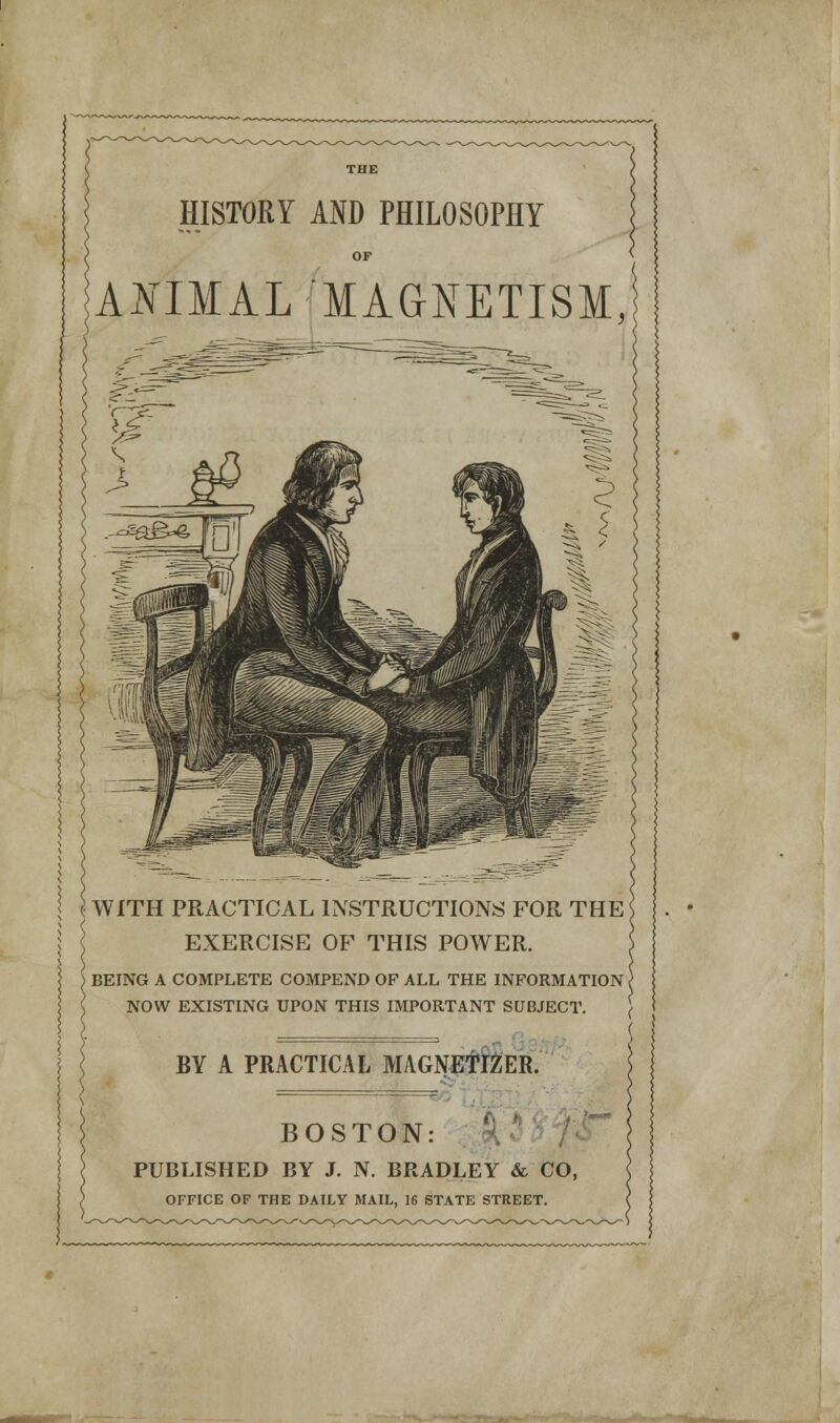 HISTORY AND PHILOSOPHY OF ANIMAL-'MAGNETISM, { WITH PRACTICAL INSTRUCTIONS FOR THE EXERCISE OF THIS POWER. BEING A COMPLETE COMPEND OF ALL THE INFORMATION i NOW EXISTING UPON THIS IMPORTANT SUBJECT. BY A PRACTICAL MAGNETIZER. BOSTON: PUBLISHED BY J. N. BRADLEY & CO, OFFICE OF THE DAILY MAIL, 16 STATE STREET.