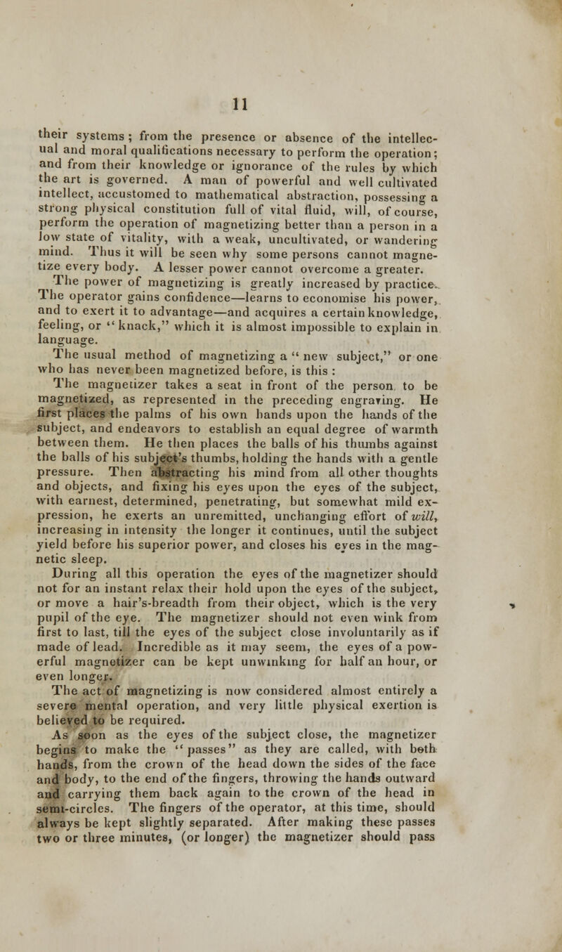 their systems ; from the presence or absence of the intellec- ual and moral quali6cations necessary to perform the operation; and from their knowledge or ignorance of the rules by which the art is governed. A man of powerful and well cultivated intellect, accustomed to mathematical abstraction, possessing a strong physical constitution full of vital fluid, will, of course, perform the operation of magnetizing better than a person in a low state of vitality, with a weak, uncultivated, or wandering mind. Thus it will be seen why some persons cannot magne- tize every body. A lesser power cannot overcome a greater. The power of magnetizing is greatly increased by practice. The operator gains confidence—learns to economise his power, and to exert it to advantage—and acquires a certain knowledge, feeling, or  knack, which it is almost impossible to explain in language. The usual method of magnetizing a  new subject, or one who has never been magnetized before, is this : The magnetizer takes a seat in front of the person, to be magnetized, as represented in the preceding engraving. He first places the palms of his own hands upon the hands of the subject, and endeavors to establish an equal degree of warmth between them. He then places the balls of his thumbs against the balls of his subJQgfc's thumbs, holding the hands with a gentle pressure. Then abstracting his mind from all other thoughts and objects, and fixing his eyes upon the eyes of the subject, with earnest, determined, penetrating, but somewhat mild ex- pression, he exerts an unremitted, unchanging effort of will, increasing in intensity the longer it continues, until the subject yield before his superior power, and closes his eyes in the mag- netic sleep. During all this operation the eyes of the magnetizer should not for an instant relax their hold upon the eyes of the subject* or move a hair's-breadth from their object, which is the very pupil of the eye. The magnetizer should not even wink from first to last, till the eyes of the subject close involuntarily as if made of lead. Incredible as it may seem, the eyes of a pow- erful magnetizer can be kept unwinking for half an hour, or even longejr. The act of magnetizing is now considered almost entirely a severe mental operation, and very little physical exertion is believed to be required. As soon as the eyes of the subject close, the magnetizer begins to make the passes as they are called, with both hands, from the crown of the head down the sides of the face and body, to the end of the fingers, throwing the hands outward and carrying them back again to the crown of the head in semi-circles. The fingers of the operator, at this time, should always be kept slightly separated. After making these passes two or three minutes, (or longer) the magnetizer should pass