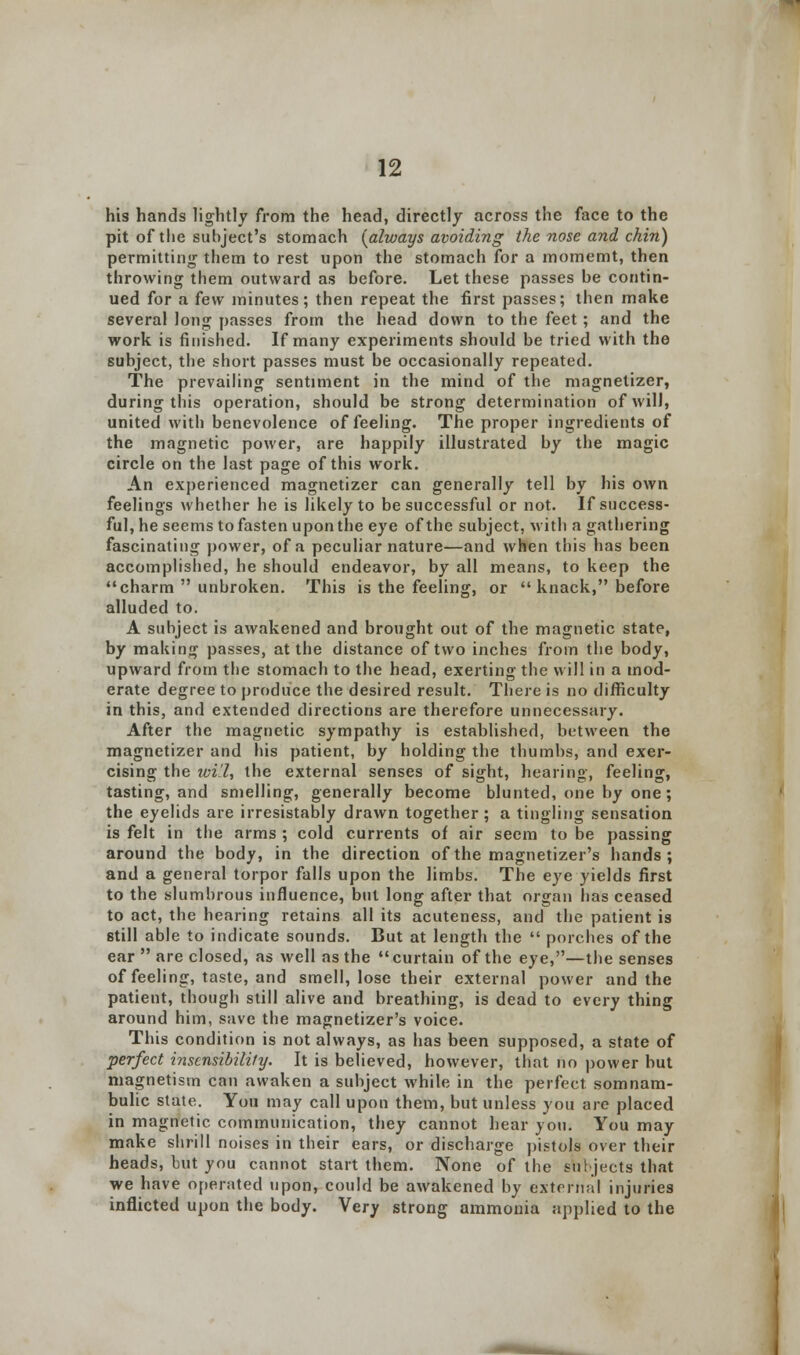 his hands lightly from the head, directly across the face to the pit of the subject's stomach [always avoiding the nose and chin) permitting them to rest upon the stomach for a momemt, then throwing them outward as before. Let these passes be contin- ued for a few minutes; then repeat the first passes; then make several long passes from the head down to the feet; and the work is finished. If many experiments should be tried with the subject, the short passes must be occasionally repeated. The prevailing sentiment in the mind of the magnetizer, during this operation, should be strong determination of will, united with benevolence of feeling. The proper ingredients of the magnetic power, are happily illustrated by the magic circle on the last page of this work. An experienced magnetizer can generally tell by his own feelings whether he is likely to be successful or not. If success- ful, he seems to fasten upon the eye of the subject, with a gathering fascinating power, of a peculiar nature—and when this has been accomplished, he should endeavor, by all means, to keep the charm  unbroken. This is the feeling, or  knack, before alluded to. A subject is awakened and brought out of the magnetic state, by making passes, at the distance of two inches from the body, upward from the stomach to the head, exerting the will in a mod- erate degree to produce the desired result. There is no difficulty in this, and extended directions are therefore unnecessary. After the magnetic sympathy is established, between the magnetizer and his patient, by holding the thumbs, and exer- cising the toil, the external senses of sight, hearing, feeling, tasting, and smelling, generally become blunted, one by one; the eyelids are irresistably drawn together ; a tingling sensation is felt in the arms ; cold currents of air seem to be passing around the body, in the direction of the magnetizer's hands; and a general torpor falls upon the limbs. The eye yields first to the slumbrous influence, but long after that organ lias ceased to act, the hearing retains all its acuteness, and the patient is still able to indicate sounds. But at length the  porches of the ear  are closed, as well as the curtain of the eye,—the senses of feeling, taste, and smell, lose their external power and the patient, though still alive and breathing, is dead to every thing around him, save the magnetizer's voice. This condition is not always, as has been supposed, a state of •perfect insensibility. It is believed, however, that no power but magnetism can awaken a subject while in the perfect somnam- bulic state. You may call upon them, but unless you are placed in magnetic communication, they cannot hear you. You may make shrill noises in their ears, or discharge pistols over their heads, but you cannot start them. None of the Subjects that we have operated upon, could be awakened by external injuries inflicted upon the body. Yery strong ammonia applied to the
