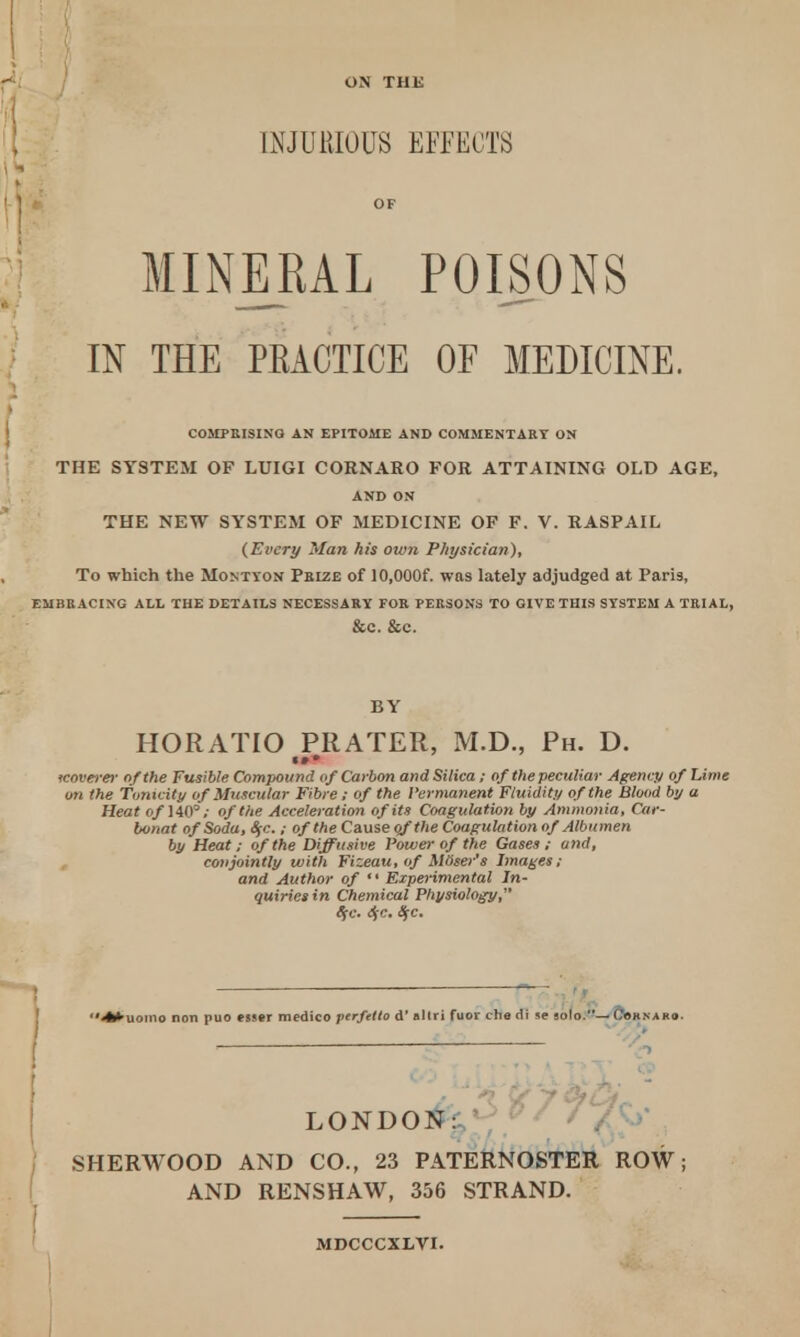 ON THE INJURIOUS EFFECTS OF MINERAL POISONS IN THE PEACTICE OF MEDICINE. COMPRISING AN EPITOME AND COMMENTARY ON THE SYSTEM OF LUIGI CORNARO FOR ATTAINING OLD AGE, AND ON THE NEW SYSTEM OF MEDICINE OF F. V. RASPAIL (Every Man his oiv?i Physician), To which the Montyon Pbize of 10,000f. was lately adjudged at Paris, EMBRACING ALL THE DETAILS NECESSARY FOR PERSONS TO GIVE THIS SYSTEM A TRIAL, &C. &C. BY HORATIO PRATER, M.D., Ph. D. «»• tcoverer of the Fusible Compound of Carbon and Silica; of the peculiar Agency of Lime on the Tonicity of Muscular Fibre; of the Permanent Fluidity of the Blood by a Heat O/1403,- of the Acceleration of its Coagulation by Ammonia, Car- bvnat of Soda, Sfc.; of the Cause of the Coagulation of Albumen by Heat; of the Diffusive Power of the Gases; and, conjointly with Fizeau, of Moser's Images; and Author of  Experimental In- quiries in Chemical Physiology, tic. <SjC. SfC #uowo non puo esser medico ptrfetto d' allri fuor che di se solo.— (,'oknako LOND01^?^^ %^ SHERWOOD AND CO., 23 PATERNOSTER ROW; AND RENSHAW, 356 STRAND. MDCCCXLVI.