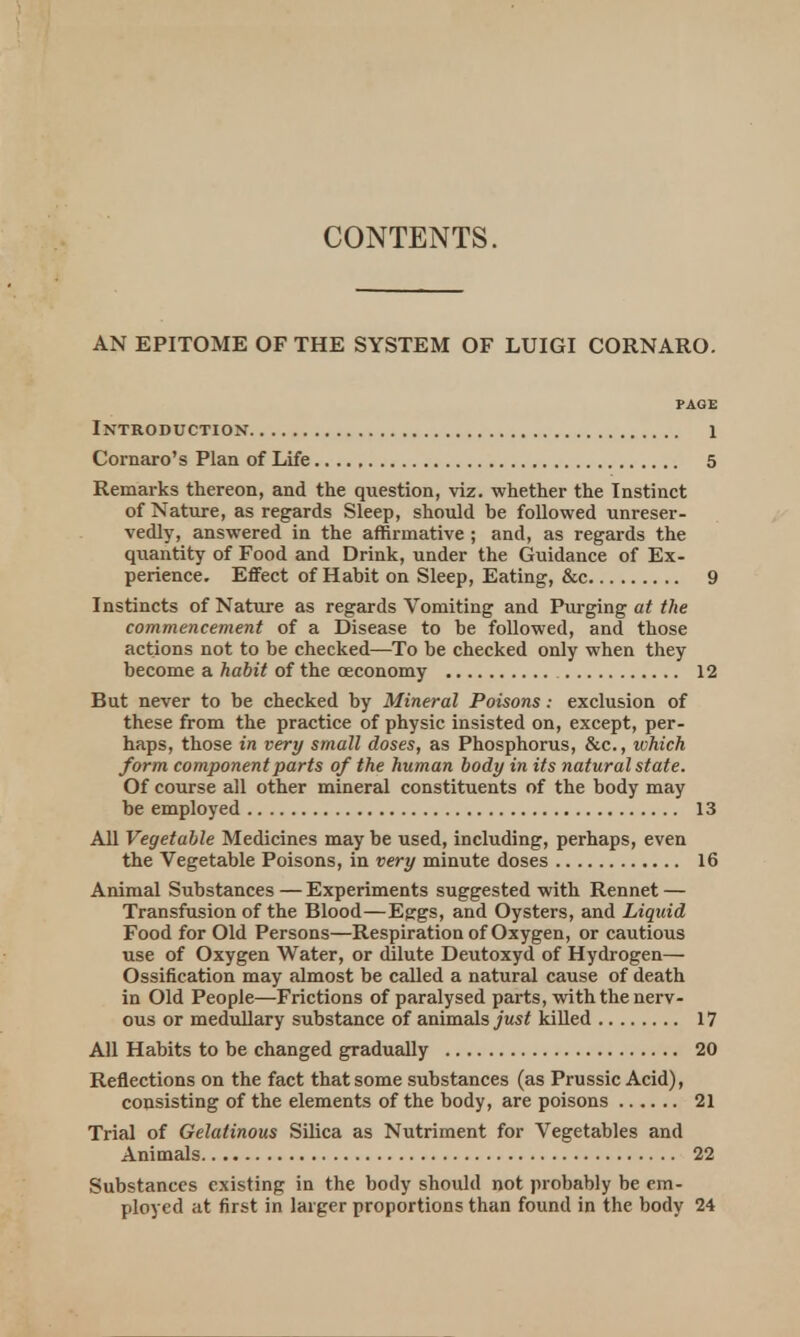 CONTENTS. AN EPITOME OF THE SYSTEM OF LUIGI CORNARO. PAGE Introduction 1 Comoro's Plan of Life 5 Remarks thereon, and the question, viz. whether the Instinct of Nature, as regards Sleep, should be followed unreser- vedly, answered in the affirmative ; and, as regards the quantity of Food and Drink, under the Guidance of Ex- perience. Effect of Habit on Sleep, Eating, &c 9 Instincts of Nature as regards Vomiting and Purging at the commencement of a Disease to be followed, and those actions not to be checked—To be checked only when they become a habit of the oeconomy 12 But never to be checked by Mineral Poisons: exclusion of these from the practice of physic insisted on, except, per- haps, those in very small doses, as Phosphorus, &c, which form component parts of the human body in its natural state. Of course all other mineral constituents of the body may be employed 13 All Vegetable Medicines may be used, including, perhaps, even the Vegetable Poisons, in very minute doses 16 Animal Substances — Experiments suggested with Rennet — Transfusion of the Blood—Eggs, and Oysters, and Liquid Food for Old Persons—Respiration of Oxygen, or cautious use of Oxygen Water, or dilute Deutoxyd of Hydrogen— Ossification may almost be called a natural cause of death in Old People—Frictions of paralysed parts, with the nerv- ous or medullary substance of animals just killed 17 All Habits to be changed gradually 20 Reflections on the fact that some substances (as Prussic Acid), consisting of the elements of the body, are poisons 21 Trial of Gelatinous Silica as Nutriment for Vegetables and Animals 22 Substances existing in the body should not probably be em- ployed at first in larger proportions than found in the body 24