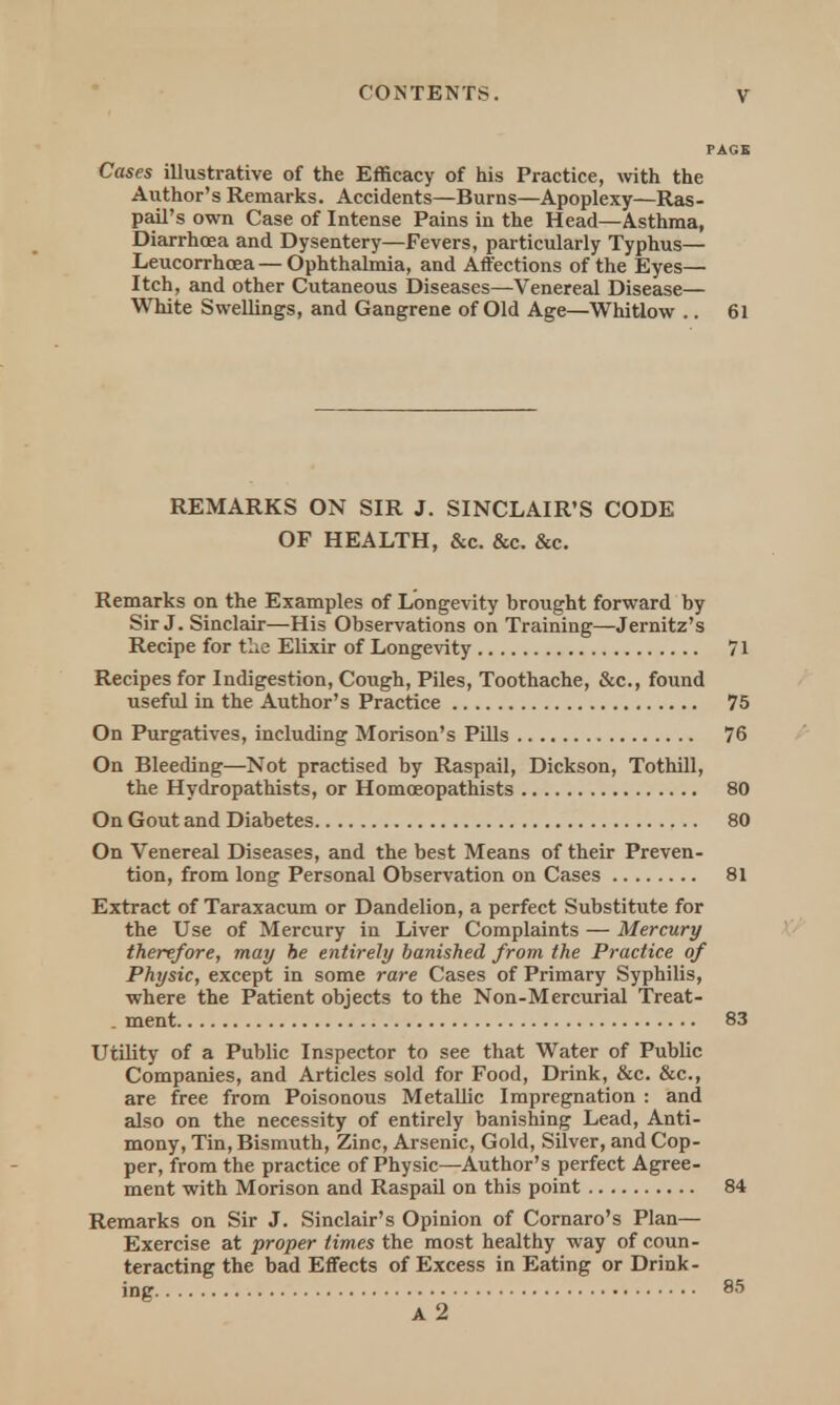 Cases illustrative of the Efficacy of his Practice, with the Author's Remarks. Accidents—Burns—Apoplexy—Ras- pail's own Case of Intense Pains in the Head—Asthma, Diarrhoea and Dysentery—Fevers, particularly Typhus— Leucorrhcea — Ophthalmia, and Affections of the Eyes— Itch, and other Cutaneous Diseases—Venereal Disease— White Swellings, and Gangrene of Old Age—Whitlow .. 61 REMARKS ON SIR J. SINCLAIR'S CODE OF HEALTH, &c. &c. &c. Remarks on the Examples of Longevity brought forward by Sir J. Sinclair—His Observations on Training—Jernitz's Recipe for the Elixir of Longevity 71 Recipes for Indigestion, Cough, Piles, Toothache, &c, found useful in the Author's Practice 75 On Purgatives, including Morison's Pills 76 On Bleeding—Not practised by Raspail, Dickson, Tothill, the Hydropathists, or Homceopathists 80 On Gout and Diabetes 80 On Venereal Diseases, and the best Means of their Preven- tion, from long Personal Observation on Cases 81 Extract of Taraxacum or Dandelion, a perfect Substitute for the Use of Mercury in Liver Complaints — Mercury therefore, may be entirely banished from the Practice of Physic, except in some rare Cases of Primary Syphilis, where the Patient objects to the Non-Mercurial Treat- . ment 83 Utility of a Public Inspector to see that Water of Public Companies, and Articles sold for Food, Drink, &c. &c, are free from Poisonous Metallic Impregnation : and also on the necessity of entirely banishing Lead, Anti- mony, Tin, Bismuth, Zinc, Arsenic, Gold, Silver, and Cop- per, from the practice of Physic—Author's perfect Agree- ment with Morison and Raspail on this point 84 Remarks on Sir J. Sinclair's Opinion of Cornaro's Plan— Exercise at proper times the most healthy way of coun- teracting the bad Effects of Excess in Eating or Drink- ing 85 A 2