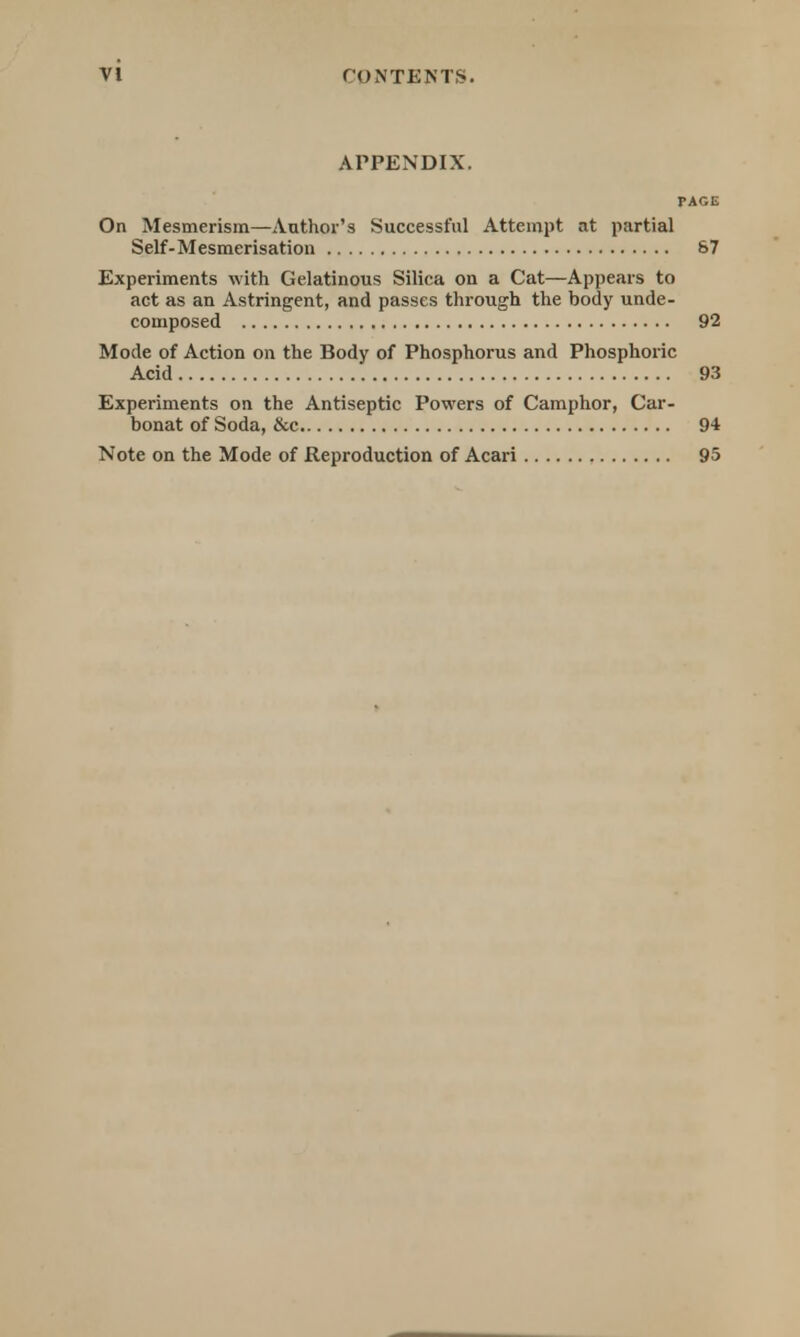 APPENDIX. PAGE On Mesmerism—Author's Successful Attempt at partial Self-Mesmerisation 87 Experiments with Gelatinous Silica on a Cat—Appears to act as an Astringent, and passes through the body unde- composed 92 Mode of Action on the Body of Phosphorus and Phosphoric Acid 93 Experiments on the Antiseptic Powers of Camphor, Car- bonat of Soda, &c 94 Note on the Mode of Reproduction of Acari 95