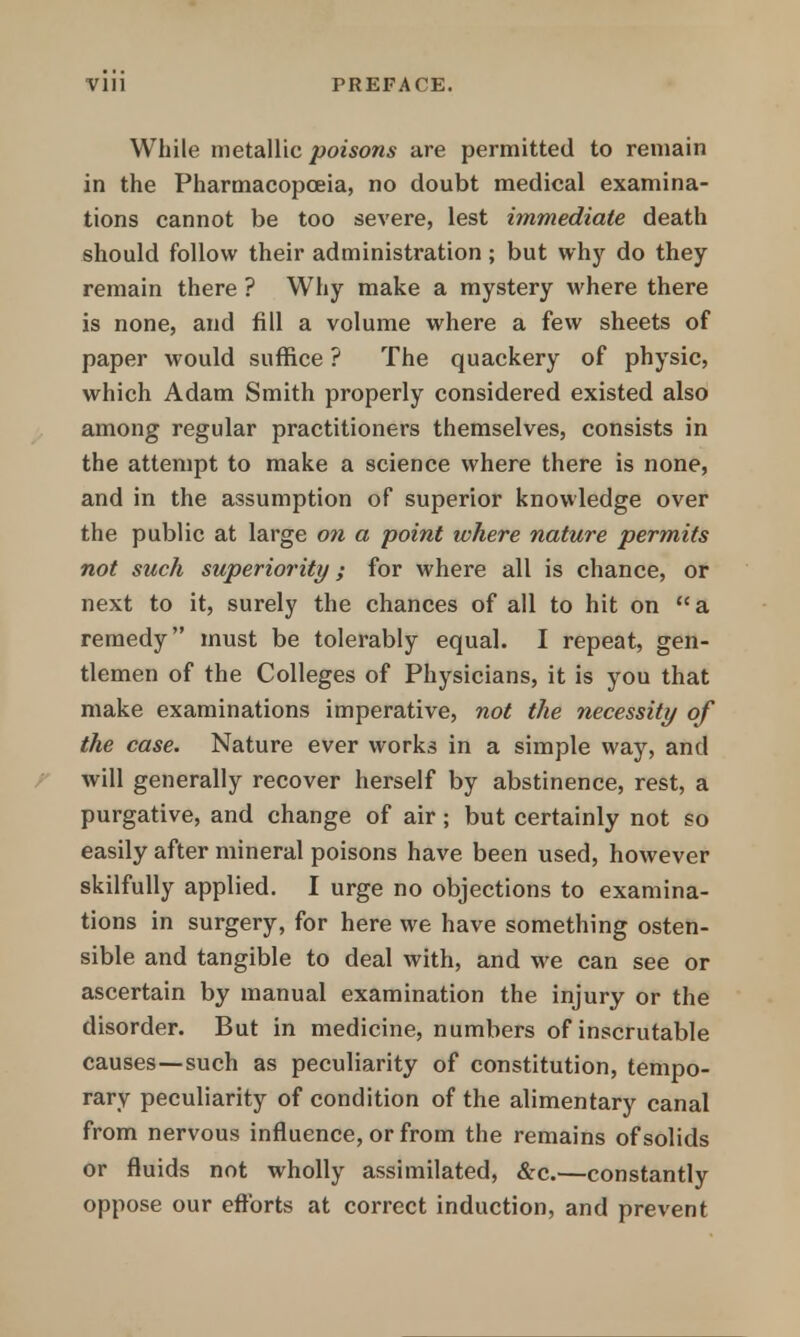 While metallic poisons are permitted to remain in the Pharmacopoeia, no doubt medical examina- tions cannot be too severe, lest immediate death should follow their administration; but why do they remain there ? Why make a mystery where there is none, and fill a volume where a few sheets of paper would suffice ? The quackery of physic, which Adam Smith properly considered existed also among regular practitioners themselves, consists in the attempt to make a science where there is none, and in the assumption of superior knowledge over the public at large on a point where nature permits not such superiority; for where all is chance, or next to it, surely the chances of all to hit on a remedy must be tolerably equal. I repeat, gen- tlemen of the Colleges of Physicians, it is you that make examinations imperative, not the necessity of the case. Nature ever works in a simple way, and will generally recover herself by abstinence, rest, a purgative, and change of air; but certainly not so easily after mineral poisons have been used, however skilfully applied. I urge no objections to examina- tions in surgery, for here we have something osten- sible and tangible to deal with, and we can see or ascertain by manual examination the injury or the disorder. But in medicine, numbers of inscrutable causes—such as peculiarity of constitution, tempo- rary peculiarity of condition of the alimentary canal from nervous influence, or from the remains of solids or fluids not wholly assimilated, &c.—constantly oppose our efforts at correct induction, and prevent