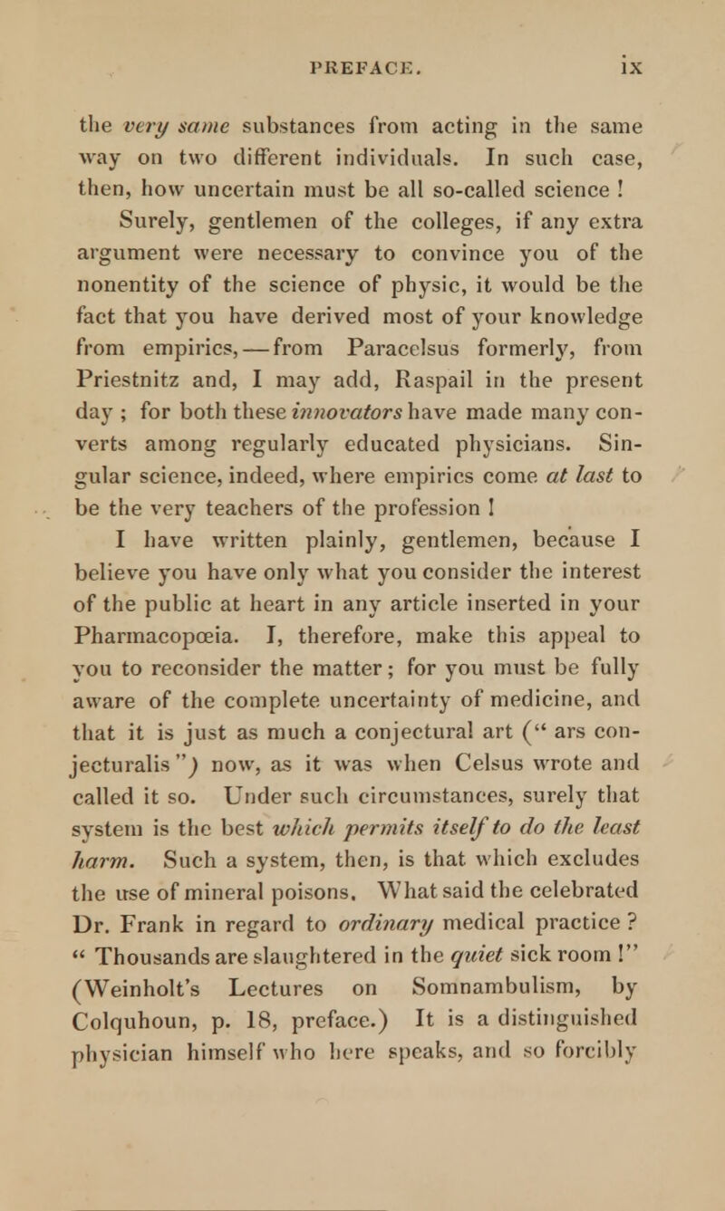 the very same substances from acting in the same way on two different individuals. In such case, then, how uncertain must be all so-called science ! Surely, gentlemen of the colleges, if any extra argument were necessary to convince you of the nonentity of the science of physic, it would be the fact that you have derived most of your knowledge from empirics, — from Paracelsus formerly, from Priestnitz and, I may add, Raspail in the present day ; for both these innovators have made many con- verts among regularly educated physicians. Sin- gular science, indeed, where empirics come at last to be the very teachers of the profession ! I have written plainly, gentlemen, because I believe you have only what you consider the interest of the public at heart in any article inserted in your Pharmacopoeia. I, therefore, make this appeal to you to reconsider the matter; for you must be fully aware of the complete uncertainty of medicine, and that it is just as much a conjectural art ( ars con- jecturalis ) now, as it was when Celsus wrote and called it so. Under such circumstances, surely that system is the best which permits itself to do the least harm. Such a system, then, is that which excludes the use of mineral poisons. What said the celebrated Dr. Frank in regard to ordinary medical practice ?  Thousands are slaughtered in the quiet sick room ! (Weinholt's Lectures on Somnambulism, by Colquhoun, p. 18, preface.) It is a distinguished physician himself who here speaks, and so forcibly