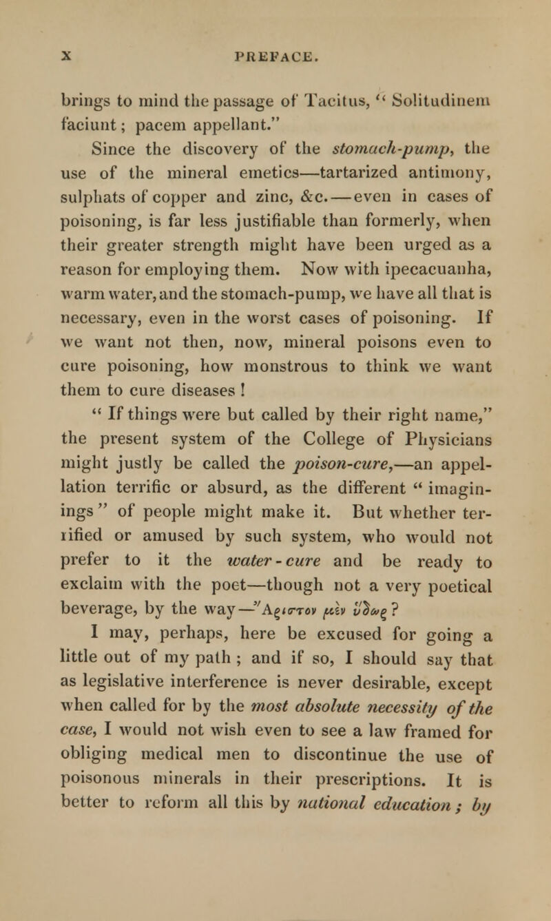 brings to mind the passage of Tacitus,  Solitudinem faciunt; pacem appellant. Since the discovery of the stomach-pump, the use of the mineral emetics—tartarized antimony, sulphats of copper and zinc, &c. — even in cases of poisoning, is far less justifiable than formerly, when their greater strength might have been urged as a reason for employing them. Now with ipecacuanha, warm water, and the stomach-pump, we have all that is necessary, even in the worst cases of poisoning. If we want not then, now, mineral poisons even to cure poisoning, how monstrous to think we want them to cure diseases !  If things were but called by their right name, the present system of the College of Physicians might justly be called the poison-cure,—an appel- lation terrific or absurd, as the different  imagin- ings  of people might make it. But whether ter- rified or amused by such system, who would not prefer to it the water-cure and be ready to exclaim with the poet—though not a very poetical beverage, by the way—A^ftov ph vSa>%? I may, perhaps, here be excused for going a little out of my path ; and if so, I should say that as legislative interference is never desirable, except when called for by the most absolute necessity of the case, I would not wish even to see a law framed for obliging medical men to discontinue the use of poisonous minerals in their prescriptions. It is better to reform all this by national education; by