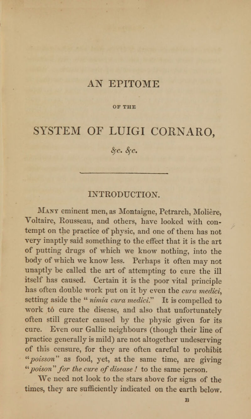 OF THE SYSTEM OF LUIGI CORNARO, INTRODUCTION. Many eminent men, as Montaigne, Petrarch, Moliere, Voltaire, Rousseau, and others, have looked with con- tempt on the practice of physic, and one of them has not very inaptly said something to the effect that it is the art of putting drugs of which we know nothing, into the body of which we know less. Perhaps it often may not unaptly be called the art of attempting to cure the ill itself has caused. Certain it is the poor vital principle has often double work put on it by even the cura medici, setting aside the  nimia cura medici^ It is compelled to work to cure the disease, and also that unfortunately often still greater caused by the physic given for its cure. Even our Gallic neighbours (though their line of practice generally is mild) are not altogether undeserving of this censure, for they are often careful to prohibit poisson as food, yet, at the same time, are giving  poison for the cure of disease ! to the same person. We need not look to the stars above for signs of the times, they are sufficiently indicated on the earth below. B