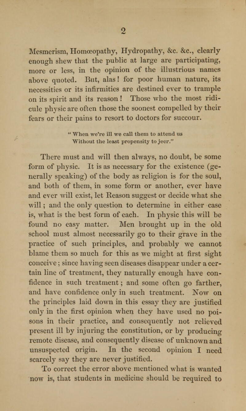 Mesmerism, Homoeopathy, Hydropathy, &c. &c, clearly enough shew that the public at large are participating, more or less, in the opinion of the illustrious names above quoted. But, alas! for poor human nature, its necessities or its infirmities are destined ever to trample on its spirit and its reason! Those who the most ridi- cule physic are often those the soonest compelled by their fears or their pains to resort to doctors for succour.  When we're ill we call them to attend us Without the least propensity to jeer. There must and will then always, no doubt, be some form of physic. It is as necessary for the existence (ge- nerally speaking) of the body as religion is for the soul, and both of them, in some form or another, ever have and ever will exist, let Reason suggest or decide what she will; and the only question to determine in either case is, what is the best form of each. In physic this will be found no easy matter. Men brought up in the old school must almost necessarily go to their grave in the practice of such principles, and probably we cannot blame them so much for this as we might at first sight conceive; since having seen diseases disappear under a cer- tain line of treatment, they naturally enough have con- fidence in such treatment; and some often go farther, and have confidence only in such treatment. Now on the principles laid down in this essay they are justified only in the first opinion when they have used no poi- sons in their practice, and consequently not relieved present ill by injuring the constitution, or by producing remote disease, and consequently disease of unknown and unsuspected origin. In the second opinion I need scarcely say they are never justified. To correct the error above mentioned what is wanted now is, that students in medicine should be required to