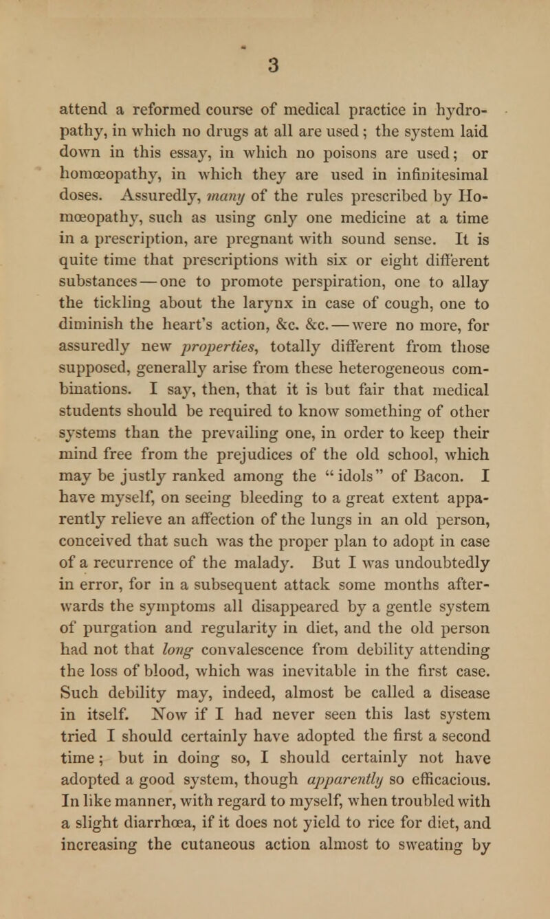 pathy, in which no drugs at all are used; the system laid down in this essay, in which no poisons are used; or homoeopathy, in which they are used in infinitesimal doses. Assuredly, many of the rules prescribed by Ho- moeopathy, such as using only one medicine at a time in a prescription, are pregnant with sound sense. It is quite time that prescriptions with six or eight different substances — one to promote perspiration, one to allay the tickling about the larynx in case of cough, one to diminish the heart's action, &c. &c. — were no more, for assuredly new properties, totally different from those supposed, generally arise from these heterogeneous com- binations. I say, then, that it is but fair that medical students should be required to know something of other systems than the prevailing one, in order to keep their mind free from the prejudices of the old school, which may be justly ranked among the idols of Bacon. I have myself, on seeing bleeding to a great extent appa- rently relieve an affection of the lungs in an old person, conceived that such was the proper plan to adopt in case of a recurrence of the malady. But I was undoubtedly in error, for in a subsequent attack some months after- wards the symptoms all disappeared by a gentle system of purgation and regularity in diet, and the old person had not that long convalescence from debility attending the loss of blood, which was inevitable in the first case. Such debility may, indeed, almost be called a disease in itself. Now if I had never seen this last system tried I should certainly have adopted the first a second time; but in doing so, I should certainly not have adopted a good system, though apparently so efficacious. In like manner, with regard to myself, when troubled with a slight diarrhoea, if it does not yield to rice for diet, and increasing the cutaneous action almost to sweating by