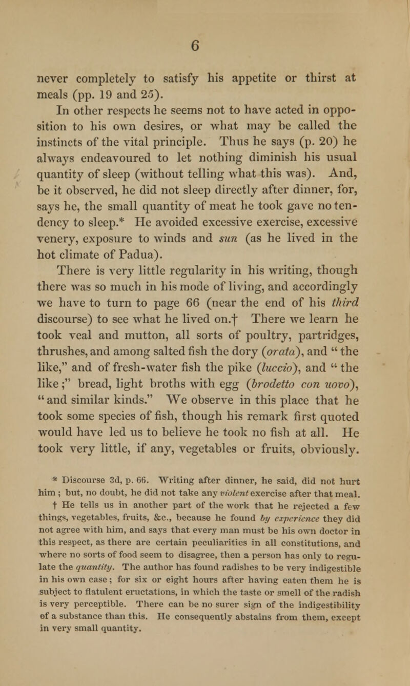 0 never completely to satisfy his appetite or thirst at meals (pp. 19 and 25). In other respects he seems not to have acted in oppo- sition to his own desires, or what may he called the instincts of the vital principle. Thus he says (p. 20) he always endeavoured to let nothing diminish his usual quantity of sleep (without telling what this was). And, he it observed, he did not sleep directly after dinner, for, says he, the small quantity of meat he took gave no ten- dency to sleep.* He avoided excessive exercise, excessive venery, exposure to winds and sun (as he lived in the hot climate of Padua). There is very little regularity in his writing, though there was so much in his mode of living, and accordingly we have to turn to page 66 (near the end of his third discourse) to see what he lived on.f There we learn he took veal and mutton, all sorts of poultry, partridges, thrushes, and among salted fish the dory (orata), and  the like, and of fresh-water fish the pike (luccio), and  the like; bread, light broths with egg (brodetto con uovo),  and similar kinds. We observe in this place that he took some species offish, though his remark first quoted would have led us to believe he took no fish at all. He took very little, if any, vegetables or fruits, obviously. * Discourse 3d, p. G6. Writing after dinner, he said, did not hurt him ; but, no doubt, he did not take any violent exercise after that meal. t He tells us in another part of the work that he rejected a few things, vegetables, fruits, &c, because he found by experience they did not agree with him, and says that every man must be his own doctor in this respect, as there are certain peculiarities in all constitutions, and where no sorts of food seem to disagree, then a person has only to regu- late the quantity. The author has found radishes to be very indigestible in his own case; for six or eight hours after having eaten them he is subject to flatulent eructations, in which the taste or smell of the radish is very perceptible. There can be no surer sign of the indigestibility of a substance than this. He consequently abstains from them, except in very small quantity.