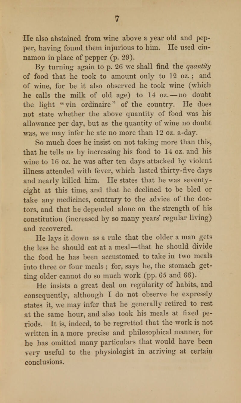 He also abstained from wine above a year old and pep- per, having found tbem injurious to him. He used cin- namon in place of pepper (p. 29). By turning again to p. 26 we shall find the quantity of food that he took to amount only to 12 oz.; and of wine, for be it also observed he took wine (which he calls the milk of old age) to 14 oz. — no doubt the light vin ordinaire of the country. He does not state whether the above quantity of food was his allowance per day, but as the quantity of wine no doubt was, we may infer he ate no more than 12 oz. a-day. So much does he insist on not taking more than this, that he tells us by increasing his food to 14 oz. and his wine to 16 oz. he was after ten days attacked by violent illness attended with fever, which lasted thirty-five days and nearly killed him. He states that he was seventy- eight at this time, and that he declined to be bled or take any medicines, contrary to the advice of the doc- tors, and that he depended alone on the strength of his constitution (increased by so many years' regular living) and recovered. He lays it down as a rule that the older a man gets the less he should eat at a meal—that he should divide the food he has been accustomed to take in two meals into three or four meals ; for, says he, the stomach get- ting older cannot do so much work (pp. 65 and 66). He insists a great deal on regularity of habits, and consequently, although I do not observe he expressly states it, we may infer that he generally retired to rest at the same hour, and also took his meals at fixed pe- riods. It is, indeed, to be regretted that the work is not written in a more precise and philosophical manner, for he has omitted many particulars that would have been very useful to the physiologist in arriving at certain conclusions.