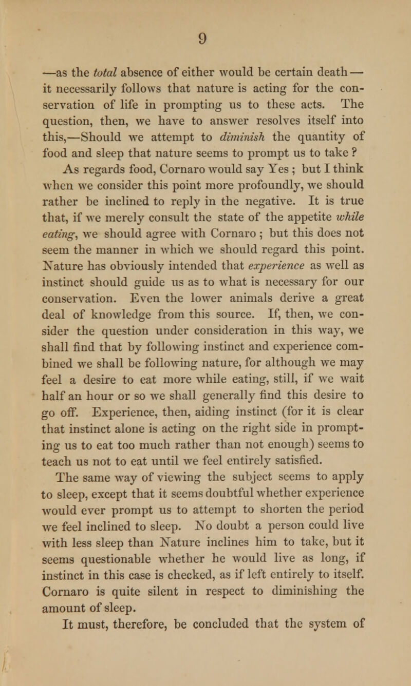 —as the total absence of either would be certain death — it necessarily follows that nature is acting for the con- servation of life in prompting us to these acts. The question, then, we have to answer resolves itself into this,—Should we attempt to diminish the quantity of food and sleep that nature seems to prompt us to take ? As regards food, Cornaro would say Yes ; but I think when we consider this point more profoundly, we should rather be inclined to reply in the negative. It is true that, if we merely consult the state of the appetite while eating, we should agree with Cornaro ; but this does not seem the manner in which we should regard this point. Nature has obviously intended that experience as well as instinct should guide us as to what is necessary for our conservation. Even the lower animals derive a great deal of knowledge from this source. If, then, we con- sider the question under consideration in this way, we shall find that by following instinct and experience com- bined we shall be following nature, for although we may feel a desire to eat more while eating, still, if we wait half an hour or so we shall generally find this desire to go off. Experience, then, aiding instinct (for it is clear that instinct alone is acting on the right side in prompt- ing us to eat too much rather than not enough) seems to teach us not to eat until we feel entirely satisfied. The same way of viewing the subject seems to apply to sleep, except that it seems doubtful whether experience would ever prompt us to attempt to shorten the period we feel inclined to sleep. No doubt a person could live with less sleep than Nature inclines him to take, but it seems questionable whether he would live as long, if instinct in this case is checked, as if left entirely to itself. Cornaro is quite silent in respect to diminishing the amount of sleep. It must, therefore, be concluded that the system of