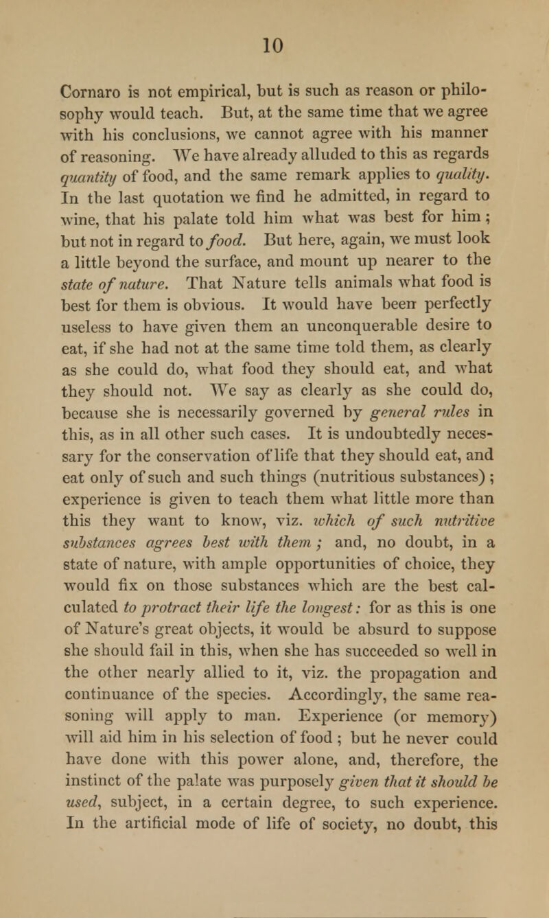 Cornaro is not empirical, but is such as reason or philo- sophy would teach. But, at the same time that we agree with his conclusions, we cannot agree with his manner of reasoning. We have already alluded to this as regards quantity of food, and the same remark applies to quality. In the last quotation we find he admitted, in regard to wine, that his palate told him what was best for him; but not in regard to food. But here, again, we must look a little beyond the surface, and mount up nearer to the state of nature. That Nature tells animals what food is best for them is obvious. It would have been perfectly useless to have given them an unconquerable desire to eat, if she had not at the same time told them, as clearly as she could do, what food they should eat, and what they should not. We say as clearly as she could do, because she is necessarily governed by general rules in this, as in all other such cases. It is undoubtedly neces- sary for the conservation of life that they should eat, and eat only of such and such things (nutritious substances) ; experience is given to teach them what little more than this they want to know, viz. which of such nutritive substances agrees best with them ; and, no doubt, in a state of nature, with ample opportunities of choice, they would fix on those substances which are the best cal- culated to protract their life the longest: for as this is one of Nature's great objects, it would be absurd to suppose she should fail in this, when she has succeeded so well in the other nearly allied to it, viz. the propagation and continuance of the species. Accordingly, the same rea- soning will apply to man. Experience (or memory) will aid him in his selection of food ; but he never could have done with this power alone, and, therefore, the instinct of the palate was purposely given that it should be used, subject, in a certain degree, to such experience. In the artificial mode of life of society, no doubt, this