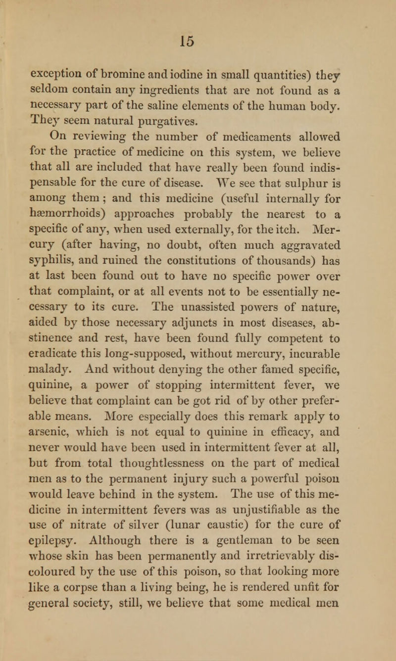 exception of bromine and iodine in small quantities) they seldom contain any ingredients that are not found as a necessary part of the saline elements of the human body. They seem natural purgatives. On reviewing the number of medicaments allowed for the practice of medicine on this sj'stem, we believe that all are included that have really been found indis- pensable for the cure of disease. We see that sulphur is among them; and this medicine (useful internally for haemorrhoids) approaches probably the nearest to a specific of any, when used externally, for the itch. Mer- cury (after having, no doubt, often much aggravated syphilis, and ruined the constitutions of thousands) has at last been found out to have no specific power over that complaint, or at all events not to be essentially ne- cessary to its cure. The unassisted powers of nature, aided by those necessary adjuncts in most diseases, ab- stinence and rest, have been found fully competent to eradicate this long-supposed, without mercury, incurable malady. And without denying the other famed specific, quinine, a power of stopping intermittent fever, we believe that complaint can be got rid of by other prefer- able means. More especially does this remark apply to arsenic, which is not equal to quinine in efficacy, and never would have been used in intermittent fever at all, but from total thoughtlessness on the part of medical men as to the permanent injury such a powerful poison would leave behind in the system. The use of this me- dicine in intermittent fevers was as unjustifiable as the use of nitrate of silver (lunar caustic) for the cure of epilepsy. Although there is a gentleman to be seen whose skin has been permanently and irretrievably dis- coloured by the use of this poison, so that looking more like a corpse than a living being, he is rendered unfit for general society, still, we believe that some medical men