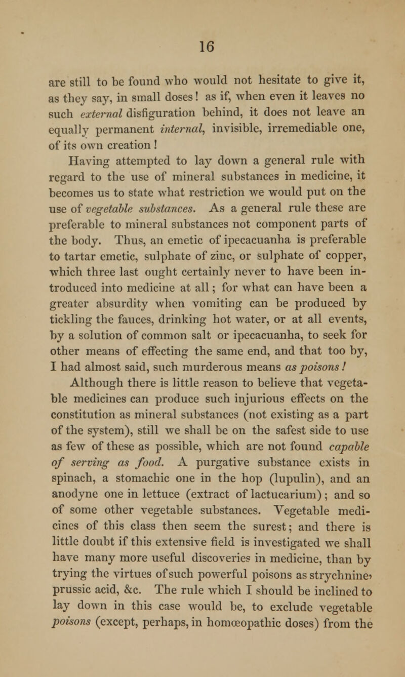 are still to be found who would not hesitate to give it, as they say, in small doses! as if, when even it leaves no such external disfiguration behind, it does not leave an equally permanent internal, invisible, irremediable one, of its own creation ! Having attempted to lay down a general rule with regard to the use of mineral substances in medicine, it becomes us to state what restriction we would put on the use of vegetable substances. As a general rule these are preferable to mineral substances not component parts of the body. Thus, an emetic of ipecacuanha is preferable to tartar emetic, sulphate of zinc, or sulphate of copper, which three last ought certainly never to have been in- troduced into medicine at all; for what can have been a greater absurdity when vomiting can be produced by tickling the fauces, drinking hot water, or at all events, by a solution of common salt or ipecacuanha, to seek for other means of effecting the same end, and that too by, I had almost said, such murderous means as poisons! Although there is little reason to believe that vegeta- ble medicines can produce such injurious effects on the constitution as mineral substances (not existing as a part of the system), still we shall be on the safest side to use as few of these as possible, which are not found capable of serving as food. A purgative substance exists in spinach, a stomachic one in the hop (lupulin), and an anodyne one in lettuce (extract of lactucarium); and so of some other vegetable substances. Vegetable medi- cines of this class then seem the surest; and there is little doubt if this extensive field is investigated we shall have many more useful discoveries in medicine, than by trying the virtues of such powerful poisons as strychnine prussic acid, &c. The rule which I should be inclined to lay down in this case would be, to exclude vegetable poisons (except, perhaps, in homoeopathic doses) from the