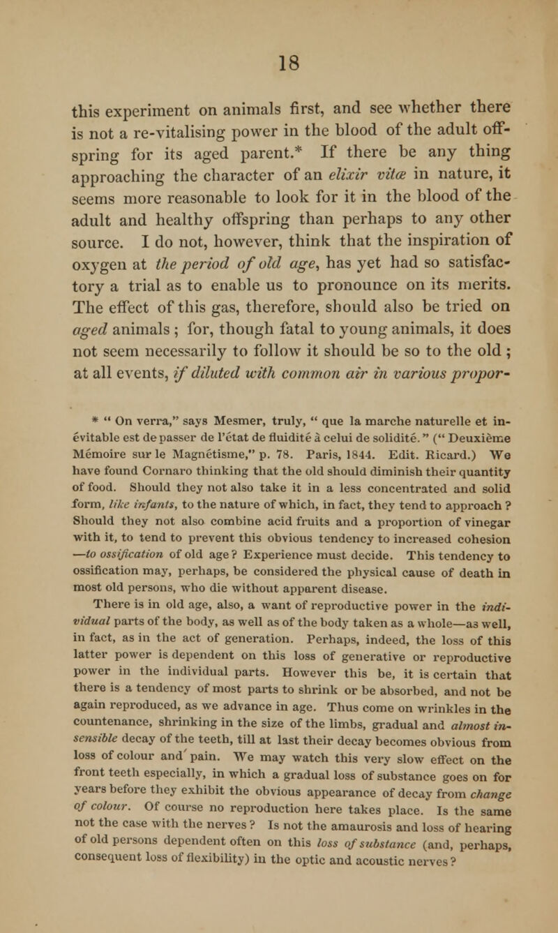 this experiment on animals first, and see whether there is not a re-vitalising power in the blood of the adult off- spring for its aged parent.* If there be any thing approaching the character of an elixir vita in nature, it seems more reasonable to look for it in the blood of the adult and healthy offspring than perhaps to any other source. I do not, however, think that the inspiration of oxygen at the period of old age, has yet had so satisfac- tory a trial as to enable us to pronounce on its merits. The effect of this gas, therefore, should also be tried on aged animals ; for, though fatal to young animals, it does not seem necessarily to follow it should be so to the old ; at all events, if diluted with common air in various propor- *  On verra, says Mesmer, truly,  que la marche naturelle et in- evitable est depasser de l'etat de fluidite a celui de solidite. ( Deuxieme Memoire sur le Magnetisme, p. 78. Paris, 1844. Edit. Eicard.) We have found Cornaro thinking that the old should diminish their quantity of food. Should they not also take it in a less concentrated and solid form, Nice infants, to the nature of which, in fact, they tend to approach ? Should they not also combine acid fruits and a proportion of vinegar with it, to tend to prevent this obvious tendency to increased cohesion —to ossification of old age ? Experience must decide. This tendency to ossification may, perhaps, be considered the physical cause of death in most old persons, who die without apparent disease. There is in old age, also, a want of reproductive power in the indi- vidual parts of the body, as well as of the body taken as a whole—as well, in fact, as in the act of generation. Perhaps, indeed, the loss of this latter power is dependent on this loss of generative or reproductive power in the individual parts. However this be, it is certain that there is a tendency of most parts to shrink or be absorbed, and not be again reproduced, as we advance in age. Thus come on wrinkles in the countenance, shx-inking in the size of the limbs, gradual and almost in- sensible decay of the teeth, till at last their decay becomes obvious from loss of colour and' pain. We may watch this very slow effect on the front teeth especially, in which a gradual loss of substance goes on for years before they exhibit the obvious appearance of decay from change of colour. Of course no reproduction here takes place. Is the same not the case with the nerves ? Is not the amaurosis and loss of hearing of old persons dependent often on this loss of substance (and, perhaps, consequent loss of flexibility) in the optic and acoustic nerves ?