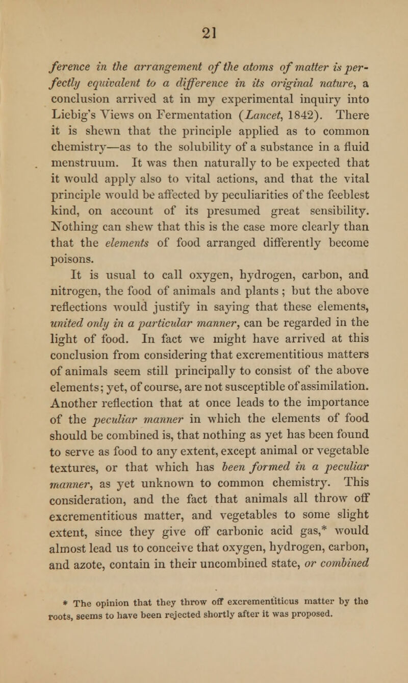 2] ference in the arrangement of the atoms of matter is per- fectly equivalent to a difference in its original nature, a conclusion arrived at in my experimental inquiry into Liebig's Views on Fermentation (Lancet, 1842). There it is shewn that the principle applied as to common chemistry—as to the solubility of a substance in a fluid menstruum. It was then naturally to be expected that it would apply also to vital actions, and that the vital principle would be affected by peculiarities of the feeblest kind, on account of its presumed great sensibility. Nothing can shew that this is the case more clearly than that the elements of food arranged differently become poisons. It is usual to call oxygen, hydrogen, carbon, and nitrogen, the food of animals and plants ; but the above reflections would justify in saying that these elements, united only in a particular manner, can be regarded in the light of food. In fact we might have arrived at this conclusion from considering that excrementitious matters of animals seem still principally to consist of the above elements; yet, of course, are not susceptible of assimilation. Another reflection that at once leads to the importance of the peculiar manner in which the elements of food should be combined is, that nothing as yet has been found to serve as food to any extent, except animal or vegetable textures, or that which has been formed in a peculiar manner, as yet unknown to common chemistry. This consideration, and the fact that animals all throw off excrementitious matter, and vegetables to some slight extent, since they give off carbonic acid gas,* would almost lead us to conceive that oxygen, hydrogen, carbon, and azote, contain in their uncombined state, or combined * The opinion that they throw off excrementitious matter by the roots, seems to have been rejected shortly after it was proposed.